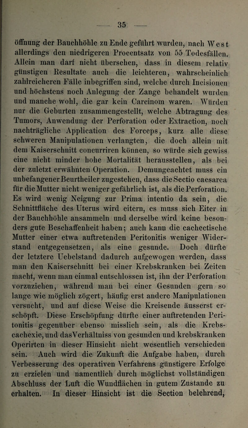 Öffnung der Bauchhöhle zu Ende geführt wurden, nach West allerdings den niedrigeren Procentsatz von 55 Todesfällen. Allein man darf nicht übersehen, dass in diesem relativ günstigen Resultate auch die leichteren, wahrscheinlich zahlreicheren Fälle inbegriffen sind, welche durch Incisionen und höchstens noch Anlegung der Zange behandelt wurden und manche wohl, die gar kein Carcinom waren. Würden nur die Geburten zusammengestellt, welche Abtragung des Tumors, Anwendung der Perforation oder Extraction, noch nachträgliche Application des Forceps, kurz alle diese schweren Manipulationen verlangten, die doch allein mit dem Kaiserschnitt concurriren können, so würde sich gewiss eine nicht minder hohe Mortalität heraussteilen, als bei der zuletzt erwähnten Operation. Demungeachtet muss ein unbefangener Beurtheiler zugestelien, dass die Sectio caesarea für die Mutter nicht weniger gefährlich ist, als die Perforation. Es wird wenig Neigung zur Prima intentio da sein, die Schnittfläche des Uterus wird eitern, es muss sich Eiter in der Bauchhöhle ansammeln und derselbe wird keine beson¬ ders gute Beschaffenheit haben; auch kann die cachectische Mutter einer etwa auftretenden Peritonitis weniger Wider¬ stand entgegensetzen, als eine gesunde. Doch dürfte der letztere Uebelstand dadurch aufgewogen werden, dass man den Kaiserschnitt bei einer Krebskranken bei Zeiten macht, wenn man einmal entschlossen ist, ihn der Perforation vorzuziehen, während man bei einer Gesunden gern so lange wie möglich zögert, häufig erst andere Manipulationen versucht, und auf diese Weise die Kreisende äusserst er¬ schöpft. Diese Erschöpfung dürfte einer auftretenden Peri¬ tonitis gegenüber ebenso misslich sein, als die Krebs- cachexie,und dasYerhältniss von gesunden und krebskranken Operirten in dieser Hinsicht nicht wesentlich verschieden sein. Auch wird die Zukunft die Aufgabe haben, durch Verbesserung des operativen Verfahrens günstigere Erfolge zu erzielen und namentlich durch möglichst vollständigen Abschluss der Luft die Wundflächen in gutem Zustande zu erhalten. In dieser Hinsicht ist die Section belehrend,