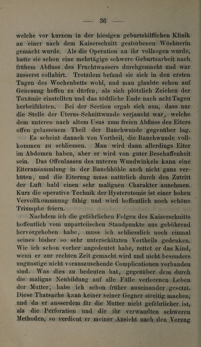 welche vor kurzem in der hiesigen geburtshilflichen Klinik an einer nach dem Kaiserschnitt gestorbenen Wöchnerin gemacht wurde. Als die Operation an ihr vollzogen wurde, hatte sie schon eine mehrtägige schwere Geburtsarbeit nach frühem Abfluss. des Fruchtwassers durchgemacht und war äusserst collabirt. Trotzdem befand sie sich in den ersten Tagen des Wochenbetts wohl, und man glaubte schon auf Genesung hoffen zu dürfen, als sich plötzlich Zeichen der Toxämie einstellten und das tödtliche Ende nach acht Tagen herbeiführten. Bei der Section ergab sich nun, dass nur die Stelle der Uterus-Schnittwunde verjaucht war, welche dem unteren nach altem Usus zum freien Abfluss des Eiters offen gelassenem Theil der Bauchwunde gegenüber lag. Es scheint danach von Vortheil, die Bauchwunde voll¬ kommen zu schliessen. Man wird dann allerdings Eiter im Abdomen haben, aber er wird von guter Beschaffenheit sein. Das Offenlassen des unteren Wundwinkels kann eine Eiteransammlung in der Bauchhöhle auch nicht ganz ver¬ hüten, und die Eiterung muss natürlich durch den Zutritt der Luft bald einen sehr malignen Charakter annehmen. Kurz die operative Technik der Hysterotomie ist einer hohen Vervollkommnung fähig und wird hoffentlich noch schöne Triumphe feiern. Nachdem ich die gefährlichen Folgen des Kaiserschnitts hoffentlich vom unparteiischen Standpunkte aus gebührend hervorgehoben habe, muss ich schliesslich noch einmal seines bisher so sehr unterschätzten Vortlieils gedenken. Wie ich schon vorher angedeutet habe, rettet er das Kind, wenn er zur rechten Zeit gemacht wird und nicht besonders ungünstige nicht vorauszusehende Complicationen vorhanden sind. Was dies zu bedeuten hat, gegenüber dem durch die maligne Neubildung auf alle Fälle verlorenen Leben der Mutter, habe ich schon früher auseinander gesetzt. Diese Thatsache kann keiner seiner Gegner streitig machen, und da er ausserdem für die Mutter nicht gefährlicher ist, als die Perforation und die ihr verwandten schweren Methoden, so verdient er meiner Ansicht nach den Vorzug