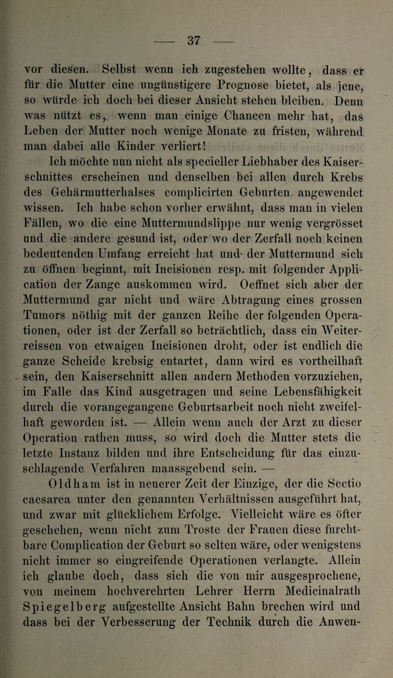 vor diesen. Selbst wenn ich zugestehen wollte, dass er für die Mutter eine ungünstigere Prognose bietet, als jene, so würde ich doch bei dieser Ansicht stehen bleiben. Denn was nützt es,, wenn man einige Chancen mehr hat, das Leben der Mutter noch wenige Monate zu fristen, während man dabei alle Kinder verliert! Ich möchte nun nicht als specieller Liebhaber des Kaiser¬ schnittes erscheinen und denselben bei allen durch Krebs des Gehärmutterhalses complicirten Geburten angewendet wissen. Ich habe schon vorher erwähnt, dass man in vielen Fällen, wo die eine Muttermundslippe nur wenig vergrösset und die andere gesund ist, oder wo der Zerfall noch keinen bedeutenden Umfang erreicht hat und- der Muttermund sich zu öffnen beginnt, mit Incisionen resp. mit folgender Appli¬ cation der Zange auskommen wird. Oeffnet sich aber der Muttermund gar nicht und wäre Abtragung eines grossen Tumors nötliig mit der ganzen Reihe der folgenden Opera¬ tionen, oder ist der Zerfall so beträchtlich, dass ein Weiter- reissen von etwaigen Incisionen droht, oder ist endlich die ganze Scheide krebsig entartet, dann wird es vortheilhaft sein, den Kaiserschnitt allen andern Methoden vorzuziehen, im Falle das Kind ausgetragen und seine Lebensfähigkeit durch die vorangegangene Geburtsarbeit noch nicht zweifel¬ haft geworden ist. — Allein wenn auch der Arzt zu dieser Operation rathen muss, so wird doch die Mutter stets die letzte Instanz bilden und ihre Entscheidung für das einzu- schlagende Verfahren maassgebend sein. — Oldham ist in neuerer Zeit der Einzige, der die Sectio caesarea unter den genannten Verhältnissen ausgeführt hat, und zwar mit glücklichem Erfolge. Vielleicht wäre es öfter geschehen, wenn nicht zum Tröste der Frauen diese furcht¬ bare Complication der Geburt so selten wäre, oder wenigstens nicht immer so eingreifende Operationen verlangte. Allein ich glaube doch, dass sich die von mir ausgesprochene, von meinem hochverehrten Lehrer Herrn Medicinalrath Spiegelberg aufgestellte Ansicht Bahn brechen wird und dass bei der Verbesserung der Technik durch die Anwen-