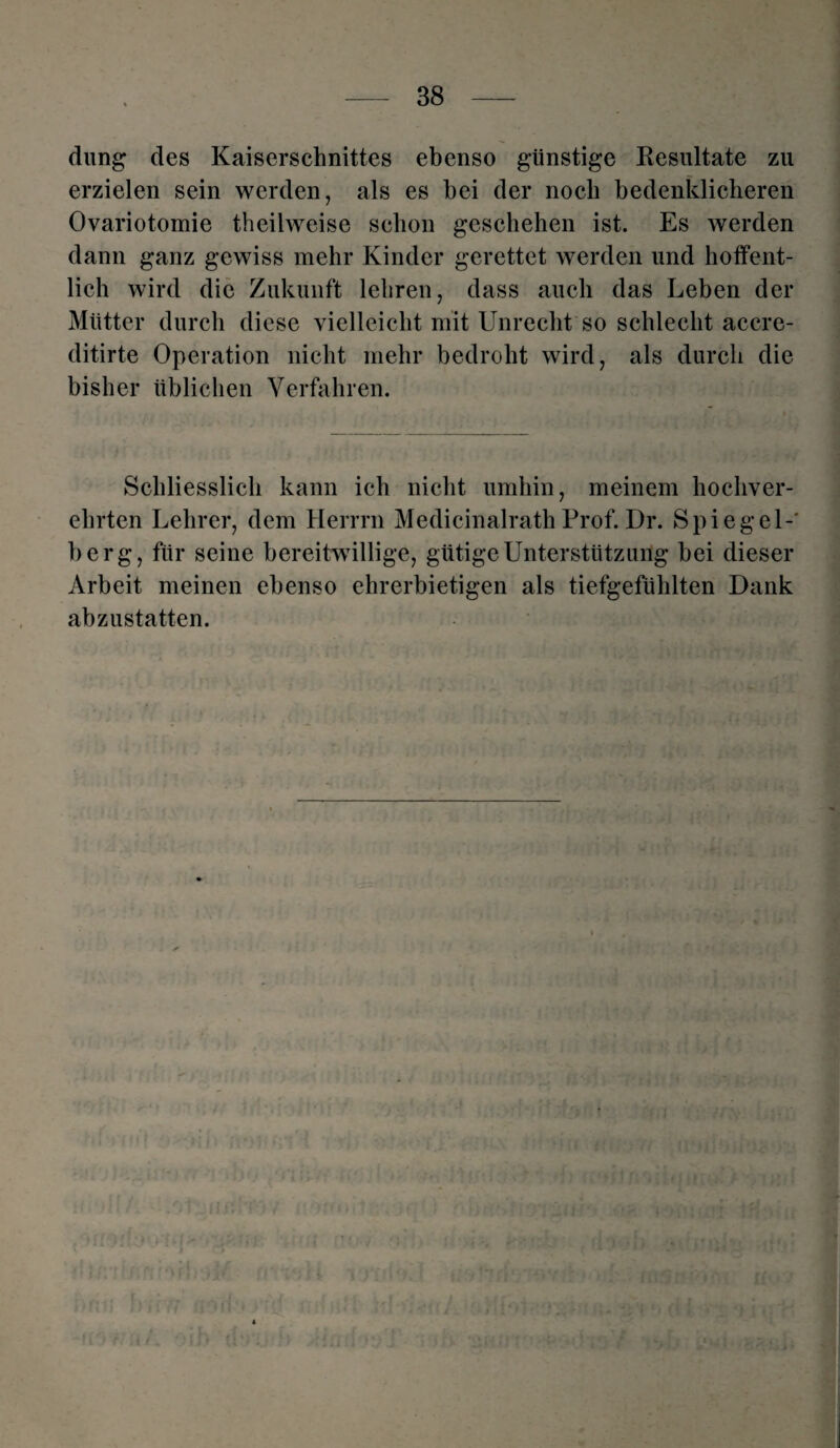 düng des Kaiserschnittes ebenso günstige Resultate zu erzielen sein werden, als es bei der noch bedenklicheren Ovariotomie tbeilweise schon geschehen ist. Es werden dann ganz gewiss mehr Kinder gerettet werden und hoffent¬ lich wird die Zukunft lehren, dass auch das Leben der Mütter durch diese vielleicht mit Unrecht so schlecht accre- ditirte Operation nicht mehr bedroht wird, als durch die bisher üblichen Verfahren. Schliesslich kann ich nicht umhin, meinem hochver¬ ehrten Lehrer, dem Herrrn MedicinalrathProf.Dr. Spiegel-' berg, für seine bereitwillige, gütige Unterstützung bei dieser Arbeit meinen ebenso ehrerbietigen als tiefgefühlten Dank abzustatten.