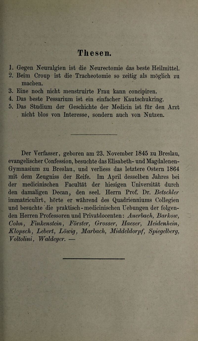 Thesen. 1. Gegen Neuralgien ist die Neurectomie das beste Heilmittel. 2. Beim Croup ist die Tracheotomie so zeitig als möglich zu machen. 3. Eine noch nicht menstruirte Frau kann concipiren. 4. Das beste Pessarium ist ein einfacher Kautschukring. 5. Das Studium der Geschichte der Medicin ist für den Arzt nicht blos von Interesse, sondern auch von Nutzen. Der Verfasser, geboren am 23. November 1845 zu Breslau, evangelischer Confession, besuchte das Elisabeth- undMagdalenen- Gymnasium zu Breslau, und verliess das letztere Ostern 1864 mit dem Zeugniss der Keife. Im April desselben Jahres bei der medicinischen Facultät der hiesigen Universität durch den damaligen Decan, den seel. Herrn Prof. Dr. Beischier immatriculirt, hörte er während des Quadrienniums Collegien und besuchte die praktisch-medicinischen Uebungen der folgen¬ den Herren Professoren und Privatdocenten: Auerbach, Barkow, Cohn, Finkenstein, Förster, Grosser, Haeser, Heidenhein, Klopsch, Lebert, Löwig, Marbach, Middeldorpf, Spiegelberg, Voltolini, Waldeyer. —