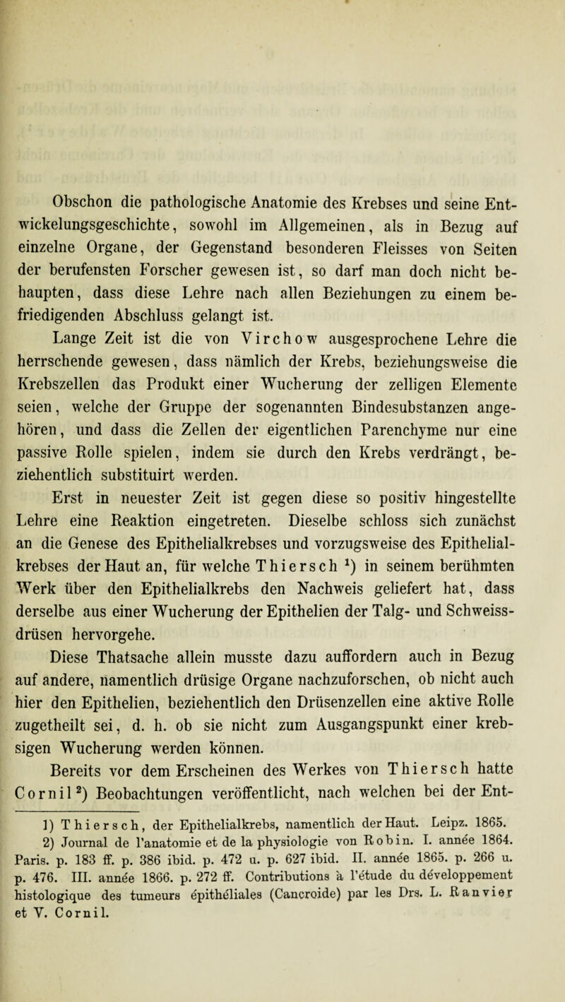 Obschon die pathologische Anatomie des Krebses und seine Ent¬ wickelungsgeschichte, sowohl im Allgemeinen, als in Bezug auf einzelne Organe, der Gegenstand besonderen Fleisses von Seiten der berufensten Forscher gewesen ist, so darf man doch nicht be¬ haupten, dass diese Lehre nach allen Beziehungen zu einem be¬ friedigenden Abschluss gelangt ist. Lange Zeit ist die von Virchow ausgesprochene Lehre die herrschende gewesen, dass nämlich der Krebs, beziehungsweise die Krebszellen das Produkt einer Wucherung der zelligen Elemente seien, welche der Gruppe der sogenannten Bindesubstanzen ange¬ hören, und dass die Zellen der eigentlichen Parenchyme nur eine passive Rolle spielen, indem sie durch den Krebs verdrängt, be¬ ziehentlich substituirt werden. Erst in neuester Zeit ist gegen diese so positiv hingestellte Lehre eine Reaktion eingetreten. Dieselbe schloss sich zunächst an die Genese des Epithelialkrebses und vorzugsweise des Epithelial¬ krebses der Haut an, für welche Thiersch *) in seinem berühmten Werk über den Epithelialkrebs den Nachweis geliefert hat, dass derselbe aus einer Wucherung der Epithelien der Talg- und Schweiss- drüsen hervorgehe. Diese Thatsache allein musste dazu auffordern auch in Bezug auf andere, namentlich drüsige Organe nachzuforschen, ob nicht auch hier den Epithelien, beziehentlich den Drüsenzellen eine aktive Rolle zugetheilt sei, d. h. ob sie nicht zum Ausgangspunkt einer kreb- sigen Wucherung werden können. Bereits vor dem Erscheinen des Werkes von Thierse h hatte Cornil* 2) Beobachtungen veröffentlicht, nach welchen bei der Ent- ]) Thiersch, der Epithelialkrebs, namentlich der Haut. Leipz. 1865. 2) Journal de l’anatomie et de la physiologie von Robin. I. annee 1864. Paris, p. 183 ff. p. 386 ibid. p. 472 u. p. 627 ibid. II. annee 1865. p. 266 u. p. 476. III. annee 1866. p. 272 ff. Contributions ä l’etude du developpement histologique des tumeurs epitheliales (Cancroide) par les Drs. L. Ranvier et Y. Cornil.