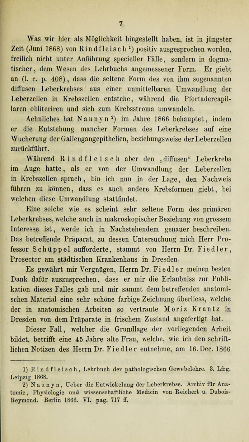 Was wir hier als Möglichkeit hingestellt haben, ist in jüngster Zeit (Juni 1868) von Rindfleisch *) positiv ausgesprochen worden, freilich nicht unter Anführung specieller Fälle, sondern in dogma¬ tischer, dem Wesen des Lehrbuchs angemessener Form. Er giebt an (1. c. p. 408), dass die seltene Form des von ihm sogenannten diffusen Leberkrebses aus einer unmittelbaren Umwandlung der Leberzellen in Krebszellen entstehe, während die Pfortadercapil- laren obliteriren und sich zum Krebsstroma umwandeln. Aehnliches hat Naunyn1 2) im Jahre 1866 behauptet, indem er die Entstehung mancher Formen des Leberkrebses auf eine Wucherung der Gallengangepithelien, beziehungsweise der Leberzellen zurückführt. Während Rindfleisch aber den „diffusen“ Leberkrebs im Auge hatte, als er von der Umwandlung der Leberzellen in Krebszellen sprach, bin ich nun in der Lage, den Nachweis führen zu können, dass es auch andere Krebsformen giebt, bei welchen diese Umwandlung stattfindet. Eine solche wie es scheint sehr seltene Form des primären Leberkrebses, welche auch in makroskopischer Beziehung von grossem Interesse ist, werde ich in Nachstehendem genauer beschreiben. Das betreffende Präparat, zu dessen Untersuchung mich Herr Pro¬ fessor S c h ü p p e 1 aufforderte, stammt von Herrn Dr. Fiedler, Prosector am städtischen Krankenhaus in Dresden. Es gewährt mir Vergnügen, Herrn Dr. Fiedler meinen besten Dank dafür auszusprechen, dass er mir die Erlaubniss zur Publi¬ kation dieses Falles gab und mir sammt dem betreffenden anatomi¬ schen Material eine sehr schöne farbige Zeichnung überliess, welche der in anatomischen Arbeiten so vertraute Moriz Krantz in Dresden von dem Präparate in frischem Zustand angefertigt hat. Dieser Fall, welcher die Grundlage der vorliegenden Arbeit bildet, betrifft eine 45 Jahre alte Frau, welche, wie ich den schrift¬ lichen Notizen des Herrn Dr. Fiedler entnehme, am 16.Dec. 1866 1) Rindfleisch, Lehrbuch der pathologischen Gewebelehre. 3. Lfrg. Leipzig 1868. 2) Naunyn, Geber die Entwickelung der Leberkrebse. Archiv für Ana¬ tomie , Physiologie und wissenschaftliche Medicin von Reichert u. Dubois- Reymond. Berlin 1866. VI. pag. 717 ff.