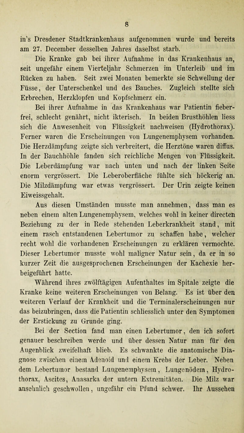 in’s Dresdener Stadtkrankenhaus aufgenommen wurde und bereits am 27. December desselben Jahres daselbst starb. Die Kranke gab bei ihrer Aufnahme in das Krankenhaus an, seit ungefähr einem Vierteljahr Schmerzen im Unterleib und im Rücken zu haben. Seit zwei Monaten bemerkte sie Schwellung der Füsse, der Unterschenkel und des Bauches. Zugleich stellte sich Erbrechen, Herzklopfen und Kopfschmerz ein. Bei ihrer Aufnahme in das Krankenhaus war Patientin fieber¬ frei, schlecht genährt, nicht ikterisch. In beiden Brusthöhlen liess sich die Anwesenheit von Flüssigkeit nachweisen (Hydrothorax). Ferner waren die Erscheinungen von Lungenemphysem vorhanden. Die Herzdämpfung zeigte sich verbreitert, die Herztöne waren diffus. In der Bauchhöhle fanden sich reichliche Mengen von Flüssigkeit. Die Leberdämpfung war nach unten und nach der linken Seite enorm vergrössert. Die Leberoberfläche fühlte sich höckerig an. Die Milzdämpfung war etwas vergrössert. Der Urin zeigte keinen Eiweissgehalt. Aus diesen Umständen musste man annehmen, dass man es neben einem alten Lungenemphysem, welches wohl in keiner directen Beziehung zu der in Rede stehenden Leberkrankheit stand, mit einem rasch entstandenen Lebertumor zu schaffen habe, welcher recht wohl die vorhandenen Erscheinungen zu erklären vermochte. Dieser Lebertumor musste wohl maligner Natur sein, da er in so kurzer Zeit die ausgesprochenen Erscheinungen der Kachexie her¬ beigeführt hatte. Während ihres zwölftägigen Aufenthaltes im Spitale zeigte die Kranke keine weiteren Erscheinungen von Belang. Es ist über den weiteren Verlauf der Krankheit und die Terminalerscheinungen nur das beizubringen, dass die Patientin schliesslich unter den Symptomen der Erstickung zu Grunde ging. Bei der Section fand man einen Lebertumor, den ich sofort genauer beschreiben werde und über dessen Natur man für den Augenblick zweifelhaft blieb. Es schwankte die anatomische Dia¬ gnose zwischen einem Adenoid und einem Krebs der Leber. Neben dem Lebertumor bestand Lungenemphysem, Lungenödem, Hydro¬ thorax, Ascites, Anasarka der untern Extremitäten. Die Milz war ansehnlich geschwollen, ungefähr ein Pfund schwer, Ihr Aussehen