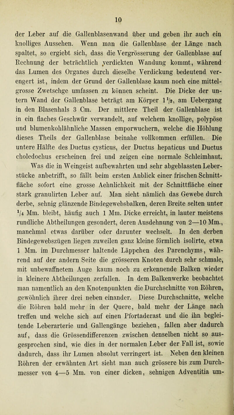 der Leber auf die Gallenblasenwand über und geben ihr auch ein knolliges Aussehen. Wenn man die Gallenblase der Länge nach spaltet, so ergiebt sich, dass die Yergrösserung der Gallenblase auf Rechnung der beträchtlich ^verdickten Wandung kommt, während das Lumen des Organes durch dieselbe Verdickung bedeutend ver¬ engert ist, indem der Grund der Gallenblase kaum noch eine mittel¬ grosse Zwetschge umfassen zu können scheint. Die Dicke der un¬ tern Wand der Gallenblase beträgt am Körper l1/*, am Uebergang in den Blasenhals 3 Cm. Der mittlere Theil der Gallenblase ist in ein flaches Geschwür verwandelt, auf welchem knollige, polypöse und blumenkohlähnliche Massen emporwuchern, welche die Höhlung dieses Theils der Gallenblase beinahe vollkommen erfüllen. Die untere Hälfte des Ductus cysticus, der Ductus hepaticus und Ductus choledochus erscheinen frei und zeigen eine normale Schleimhaut. Was die in Weingeist aufbewahrten und sehr abgeblassten Leber¬ stücke anbetrifft, so fällt beim ersten Anblick einer frischen Schnitt¬ fläche sofort eine grosse Aehnlichkeit mit der Schnittfläche einer stark granulirten Leber auf. Man sieht nämlich das Gewebe durch derbe, sehnig glänzende Bindegewebsbalken, deren Breite selten unter ll± Mm. bleibt, häufig auch 1 Mm. Dicke erreicht, in lauter meistens rundliche Abtheilungen gesondert, deren Ausdehnung von 2—10 Mm., manchmal etwas darüber oder darunter wechselt. In den derben Bindegewebszügen liegen zuweilen ganz kleine förmlich isolirte, etwa 1 Mm. im Durchmesser haltende Läppchen des Parenchyms, wäh¬ rend auf der andern Seite die grösseren Knoten durch sehr schmale, mit unbewaffnetem Auge kaum noch zu erkennende Balken wieder in kleinere Abtheilungen zerfallen. In dem Balkenwerke beobachtet man namentlich an den Knotenpunkten die Durchschnitte von Röhren, gewöhnlich ihrer drei neben einander. Diese Durchschnitte, welche die Röhren bald mehr in der Quere, bald mehr der Länge nach treffen und welche sich auf einen Pfortaderast und die ihn beglei¬ tende Leberarterie und Gallengänge beziehen, fallen aber dadurch auf, dass die Grössendifferenzen zwischen denselben nicht so aus¬ gesprochen sind, wie dies in der normalen Leber der Fall ist, sowie dadurch, dass ihr Lumen absolut verringert ist. Neben den kleinen Röhren der erwähnten Art sieht man auch grössere bis zum Durch¬ messer von 4—5 Mm. von einer dicken, sehnigen Adventitia um-