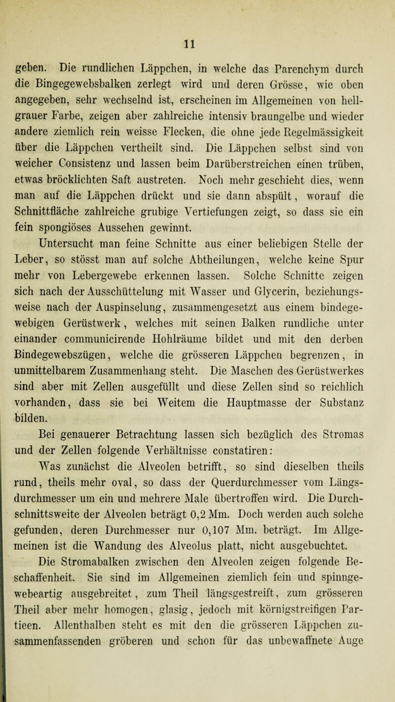 geben. Die rundlichen Läppchen, in welche das Parenchym durch die Bingegewebsbalken zerlegt wird und deren Grösse, wie oben angegeben, sehr wechselnd ist, erscheinen im Allgemeinen von hell¬ grauer Farbe, zeigen aber zahlreiche intensiv braungelbe und wieder andere ziemlich rein weisse Flecken, die ohne jede Regelmässigkeit über die Läppchen vertheilt sind. Die Läppchen selbst sind von weicher Consistenz und lassen beim Darüberstreichen einen trüben, etwas bröcklichten Saft austreten. Noch mehr geschieht dies, wenn man auf die Läppchen drückt und sie dann abspült, worauf die Schnittfläche zahlreiche grubige Vertiefungen zeigt, so dass sie ein fein spongiöses Aussehen gewinnt. Untersucht man feine Schnitte aus einer beliebigen Stelle der Leber, so stösst man auf solche Abtheilungen, welche keine Spur mehr von Lebergewebe erkennen lassen. Solche Schnitte zeigen sich nach der Ausschüttelung mit Wasser und Glycerin, beziehungs¬ weise nach der Auspinselung, zusammengesetzt aus einem bindege¬ webigen Gerüstwerk, welches mit seinen Balken rundliche unter einander communicirende Hohlräume bildet und mit den derben Bindegewebszügen, welche die grösseren Läppchen begrenzen, in unmittelbarem Zusammenhang steht. Die Maschen des Gerüstwerkes sind aber mit Zellen ausgefüllt und diese Zellen sind so reichlich vorhanden, dass sie bei Weitem die Hauptmasse der Substanz bilden. Bei genauerer Betrachtung lassen sich bezüglich des Stromas und der Zellen folgende Verhältnisse constatiren: Was zunächst die Alveolen betrifft, so sind dieselben theils rund, theils mehr oval, so dass der Querdurchmesser vom Längs¬ durchmesser um ein und mehrere Male übertroffen wird. Die Durch¬ schnittsweite der Alveolen beträgt 0,2 Mm. Doch werden auch solche gefunden, deren Durchmesser nur 0,107 Mm. beträgt. Im Allge¬ meinen ist die Wandung des Alveolus platt, nicht ausgebuchtet. Die Stromabalken zwischen den Alveolen zeigen folgende Be¬ schaffenheit. Sie sind im Allgemeinen ziemlich fein und spinnge¬ webeartig ausgebreitet, zum Theil längsgestreift, zum grösseren Theil aber mehr homogen, glasig, jedoch mit körnigstreifigen Tar- tieen. Allenthalben steht es mit den die grösseren Läppchen zu- sammenfassenden gröberen und schon für das unbewaffnete Auge