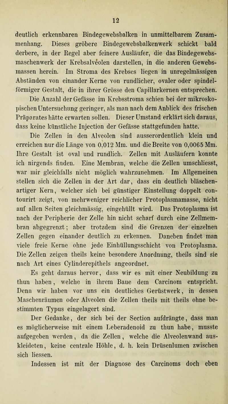 deutlich erkennbaren Bindegewebsbalken in unmittelbarem Zusam¬ menhang. Dieses gröbere Bindegewebsbalkenwerk schickt bald derbere, in der Regel aber feinere Ausläufer, die das Bindegewebs- maschenwerk der Krebsalveolen darstellen, in die anderen Gewebs- inassen herein. Im Stroma des Krebses liegen in unregelmässigen Abständen von einander Kerne von rundlicher, ovaler oder spindel¬ förmiger Gestalt, die in ihrer Grösse den Capillarkernen entsprechen. Die Anzahl der Gefässe im Krebsstroma schien bei der mikrosko¬ pischen Untersuchung geringer, als man nach dem Anblick des frischen Präparates hätte erwarten sollen. Dieser Umstand erklärt sich daraus, dass keine künstliche Injection der Gefässe stattgefunden hatte. Die Zellen in den Alveolen sind ausserordentlich klein und erreichen nur die Länge von 0,012 Mm. und die Breite von 0,0065 Mm. Ihre Gestalt ist oval und rundlich. Zellen mit Ausläufern konnte ich nirgends finden. Eine Membran, welche die Zellen umschliesst, war mir gleichfalls nicht möglich wahrzunehmen. Im Allgemeinen stellen sich die Zellen in der Art dar, dass ein deutlich bläschen¬ artiger Kern, welcher sich bei günstiger Einstellung doppelt con- tourirt zeigt, von mehrweniger reichlicher Protoplasmamasse, nicht auf allen Seiten gleichmässig, eingehüllt wird. Das Protoplasma ist nach der Peripherie der Zelle hin nicht scharf durch eine Zellmem¬ bran abgegrenzt; aber trotzdem sind die Grenzen der einzelnen Zellen gegen einander deutlich zu erkennen. Daneben findet man viele freie Kerne ohne jede Einhüllungsschicht von Protoplasma. Die Zellen zeigen theils keine besondere Anordnung, theils sind sie nach Art eines C}dinderepithels angeordnet. Es geht daraus hervor, dass wir es mit einer Neubildung zu thun haben, welche in ihrem Baue dem Carcinom entspricht. Denn wir haben vor uns ein deutliches Gerüstwerk, in dessen Maschenräumen oder Alveolen die Zellen theils mit theils ohne be¬ stimmten Typus eingelagert sind. Der Gedanke, der sich bei der Section aufdrängte, dass man es möglicherweise mit einem Leberadenoid zu thun habe, musste aufgegeben werden, da die Zellen, welche die Alveolenwrand aus¬ kleideten, keine centrale Höhle, d. h. kein Drüsenlumen zwischen sich Hessen. Indessen ist mit der Diagnose des Carcinoms doch eben