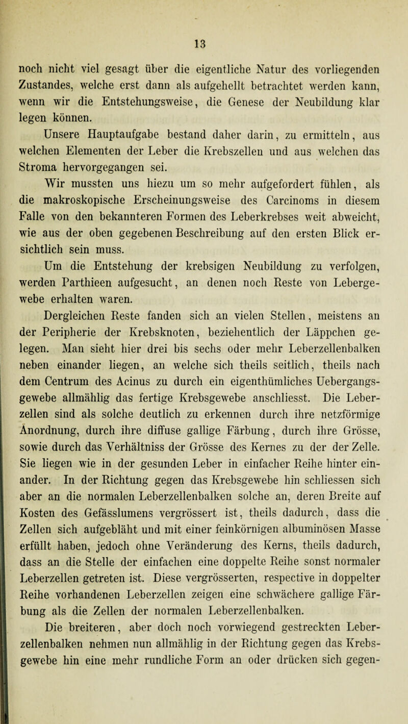 noch nicht viel gesagt über die eigentliche Natur des vorliegenden Zustandes, welche erst dann als aufgehellt betrachtet werden kann, wenn wir die Entstehungsweise, die Genese der Neubildung klar legen können. Unsere Hauptaufgabe bestand daher darin, zu ermitteln, aus welchen Elementen der Leber die Krebszellen und aus welchen das Stroma hervorgegangen sei. Wir mussten uns hiezu um so mehr aufgefordert fühlen, als die makroskopische Erscheinungsweise des Carcinoms in diesem Falle von den bekannteren Formen des Leberkrebses weit abweicht, wie aus der oben gegebenen Beschreibung auf den ersten Blick er¬ sichtlich sein muss. Um die Entstehung der krebsigen Neubildung zu verfolgen, werden Parthieen aufgesucht, an denen noch Reste von Leberge¬ webe erhalten waren. Dergleichen Reste fanden sich an vielen Stellen, meistens an der Peripherie der Krebsknoten, beziehentlich der Läppchen ge¬ legen. Man sieht hier drei bis sechs oder mehr Leberzellenbalken neben einander liegen, an welche sich theils seitlich, theils nach dem Centrum des Acinus zu durch ein eigentümliches Uebergangs- gewebe allmählig das fertige Krebsgewebe anschliesst. Die Leber¬ zellen sind als solche deutlich zu erkennen durch ihre netzförmige Anordnung, durch ihre diffuse gallige Färbung, durch ihre Grösse, sowie durch das Verhältniss der Grösse des Kernes zu der der Zelle. Sie liegen wie in der gesunden Leber in einfacher Reihe hinter ein¬ ander. In der Richtung gegen das Krebsgewebe hin schliessen sich aber an die normalen Leberzellenbalken solche an, deren Breite auf Kosten des Gefässlumens vergrössert ist, theils dadurch, dass die Zellen sich aufgebläht und mit einer feinkörnigen albuminösen Masse erfüllt haben, jedoch ohne Veränderung des Kerns, theils dadurch, dass an die Stelle der einfachen eine doppelte Reihe sonst normaler Leberzellen getreten ist. Diese vergrösserten, respective in doppelter Reihe vorhandenen Leberzellen zeigen eine schwächere gallige Fär¬ bung als die Zellen der normalen Leberzellenbalken. Die breiteren, aber doch noch vorwiegend gestreckten Leber¬ zellenbalken nehmen nun allmählig in der Richtung gegen das Krebs¬ gewebe hin eine mehr rundliche Form an oder drücken sich gegen-