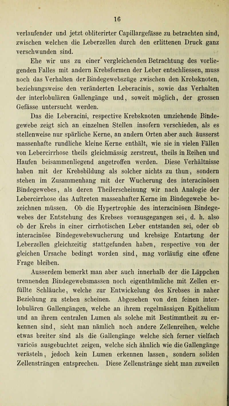 verlaufender und jetzt obliterirter Capillargefässe zu betrachten sind, zwischen welchen die Leberzellen durch den erlittenen Druck ganz verschwunden sind. Ehe wir uns zu einer“ vergleichenden Betrachtung des vorlie¬ genden Falles mit andern Krebsformen der Leber entschliessen, muss noch das Verhalten der Bindegewebszüge zwischen den Krebsknoten, beziehungsweise den veränderten Leberacinis, sowie das Verhalten der interlobulären Gallengänge und, soweit möglich, der grossen Gefässe untersucht werden. Das die Leberacini, respective Krebsknoten umziehende Binde¬ gewebe zeigt sich an einzelnen Stellen insofern verschieden, als es stellenweise nur spärliche Kerne, an andern Orten aber auch äusserst massenhafte rundliche kleine Kerne enthält, wie sie in vielen Fällen von Lebercirrhose theils gleichmässig zerstreut, theils in Reihen und Haufen beisammenliegend angetroffen werden. Diese Verhältnisse haben mit der Krebsbildung als solcher nichts zu thun, sondern stehen im Zusammenhang mit der Wucherung des interacinösen Bindegewebes, als deren Theilerscheinung wir nach Analogie der Lebercirrhose das Auftreten massenhafter Kerne im Bindegewebe be¬ zeichnen müssen. Ob die Hypertrophie des interacinösen Bindege¬ webes der Entstehung des Krebses vorausgegangen sei, d. h. also ob der Krebs in einer cirrhotischen Leber entstanden sei, oder ob interacinöse Bindegewebswucherung und krebsige Entartung der Leberzellen gleichzeitig stattgefunden haben, respective von der gleichen Ursache bedingt worden sind, mag vorläufig eine offene Frage bleiben. Ausserdem bemerkt man aber auch innerhalb der die Läppchen trennenden Bindegewebsmassen noch eigenthümliche mit Zellen er¬ füllte Schläuche, welche zur Entwickelung des Krebses in naher Beziehung zu stehen scheinen. Abgesehen von den feinen inter¬ lobulären Gallengängen, welche an ihrem regelmässigen Epithelium und an ihrem centralen Lumen als solche mit Bestimmtheit zu er¬ kennen sind, sieht man nämlich noch andere Zellenreihen, welche etwas breiter sind als die Gallengänge welche sich ferner vielfach varicös ausgebuchtet zeigen, welche sich ähnlich wie die Gallengänge verästeln, jedoch kein Lumen erkennen lassen, sondern soliden Zellensträngen entsprechen. Diese Zellenstränge sieht man zuweilen