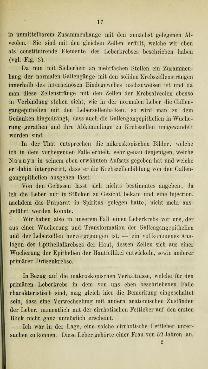 in unmittelbarem Zusammenhänge mit den zunächst gelegenen Al¬ veolen. Sie sind mit den gleichen Zellen erfüllt, welche wir oben als constituirende Elemente des Leberkrebses beschrieben haben (vgl. Fig. 3). Da nun mit Sicherheit an mehrfachen Stellen ein Zusammen¬ hang der normalen Gallengänge mit den soliden Krebszellensträngen innerhalb des interacinösen Bindegewebes nachzuweisen ist und da man diese Zellenstränge mit den Zellen der Krebsalveolen ebenso in Verbindung stehen sieht, wie in der normalen Leber die Gallen- gangepithelien mit den Leberzellenbalken, so wird man zu dem Gedanken hingedrängt, dass auch die Gallen gangepithelien in Wuche¬ rung gerathen und ihre Abkömmlinge zu Krebszellen umgewandelt worden sind. In der That entsprechen die mikroskopischen Bilder, welche ich in dem vorliegenden Falle erhielt, sehr genau denjenigen, welche Naunyn in seinem oben erwähnten Aufsatz gegeben hat und welche er dahin interpretirt, dass er die Krebszellenbildung von den Gallen- gangepithelien ausgehen lässt. Von den Gefässen lässt sich nichts bestimmtes angeben, da ich die Leber nur in Stücken zu Gesicht bekam und eine Injection, nachdem das Präparat in Spiritus gelegen hatte, nicht mehr aus¬ geführt werden konnte. Wir haben also in unserem Fall einen Leberkrebs vor uns, der aus einer Wucherung und Transformation der Gallengangepithelien und der Leberzellen hervorgegangen ist, — ein vollkommenes Ana¬ logon des Epithelialkrebses der Haut, dessen Zellen sich aus einer Wucherung der Epithelien der Hautfollikel entwickeln, sowie anderer primärer Drüsenkrebse. In Bezug auf die makroskopischen Verhältnisse, welche für den primären Leberkrebs in dem von uns eben beschriebenen Falle charakteristisch sind, mag gleich hier die Bemerkung eingeschaltet sein, dass eine Verwechselung mit andern anatomischen Zuständen der Leber, namentlich mit der cirrhotischen Fettleber auf den ersten Blick nicht ganz unmöglich erscheint. Ich war in der Lage, eine solche cirrhotische Fettleber unter¬ suchen zu können. Diese Leber gehörte einer Frau von 52 Jahren an, 2