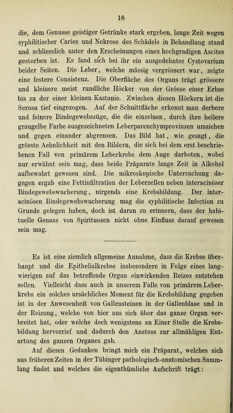 die, dem Genüsse geistiger Getränke stark ergeben, lange Zeit wegen syphilitischer Caries und Nekrose des Schädels in Behandlung stand und schliesslich unter den Erscheinungen eines hochgradigen Ascites gestorben ist. Es fand sich bei ihr ein ausgedehntes Cystovarium beider Seiten. Die Leber, welche mässig vergrössert war, zeigte eine festere Consistenz. Die Oberfläche des Organs trägt grössere und kleinere meist rundliche Höcker von der Grösse einer Erbse bis zu der einer kleinen Kastanie. Zwischen diesen Höckern ist die Serosa tief eingezogen. Auf der Schnittfläche erkennt man derbere und feinere Bindegewebszüge, die die einzelnen, durch ihre hellere graugelbe Farbe ausgezeichneten Leberparenchymprovinzen umziehen und gegen einander abgrenzen. Das Bild hat, wie gesagt, die grösste Aehnlichkeit mit den Bildern, die sich bei dem erst beschrie¬ benen Fall von primärem Leberkrebs dem Auge darboten, wobei nur erwähnt sein mag, dass beide Präparate lange Zeit in Alkohol aufbewahrt gewesen sind. Die mikroskopische Untersuchung da¬ gegen ergab eine Fettinfiltration der Leberzellen neben interacinöser Bindegewebswucherung, nirgends eine Krebsbildung. Der inter- acinösen Bindegewebswucherung mag die syphilitische Infection zu Grunde gelegen haben, doch ist daran zu erinnern, dass der habi¬ tuelle Genuss von Spirituosen nicht ohne Einfluss darauf gewesen sein mag. Es ist eine ziemlich allgemeine Annahme, dass die Krebse über¬ haupt und die Epithelialkrebse insbesondere in Folge eines lang¬ wierigen auf das betreffende Organ einwirkenden Reizes entstehen sollen. Vielleicht dass auch in unserem Falle von primärem Leber¬ krebs ein solches ursächliches Moment für die Krebsbildung gegeben ist in der Anwesenheit von Gallensteinen in der Gallenblase und in der Reizung, welche von hier aus sich über das ganze Organ ver¬ breitet hat, oder welche doch wenigstens an Einer Stelle die Krebs¬ bildung hervorrief und dadurch den Anstoss zur allmähligen Ent¬ artung des ganzen Organes gab. Auf diesen Gedanken bringt mich ein Präparat, welches sich aus früheren Zeiten in der Tübinger pathologisch-anatomischen Samm¬ lung findet und welches die eigenthümliche Aufschrift trägt: