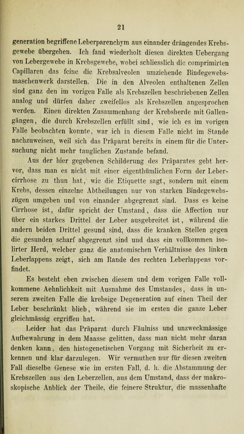 generation begriffene Leberparencli3Tm aus einander drängendes Krebs¬ gewebe übergehen. Ich fand wiederholt diesen direkten Uebergang von Lebergewebe in Krebsgewebe, wobei schliesslich die comprimirten Capillaren das feine die Krebsalveolen umziehende Bindegewebs- maschenwerk darstellen. Die in den Alveolen enthaltenen Zellen sind ganz den im vorigen Falle als Krebszellen beschriebenen Zellen analog und dürlen daher zweifellos als Krebszellen angesprochen werden. Einen direkten Zusammenhang der Krebsherde mit Gallen¬ gängen, die durch Krebszellen erfüllt sind, wie ich es im vorigen Falle beobachten konnte, war ich in diesem Falle nicht im Stande nachzuweisen, weil sich das Präparat bereits in einem für die Unter¬ suchung nicht mehr tauglichen Zustande befand. Aus der hier gegebenen Schilderung des Präparates geht her¬ vor, dass man es nicht mit einer eigenthümlichen Form der Leber- cirrhose zu thun hat, wie die Etiquette sagt, sondern mit einem Krebs, dessen einzelne Abtheilungen nur von starken Bindegewebs- zügen umgeben und von einander abgegrenzt sind. Dass es keine Cirrhose ist, dafür spricht der Umstand , dass die Affection nur über ein starkes Drittel der Leber ausgebreitet ist, während die andern beiden Drittel gesund sind, dass die kranken Stellen gegen die gesunden scharf abgegrenzt sind und dass ein vollkommen iso- lirter Herd, welcher ganz die anatomischen Verhältnisse des linken Leberlappens zeigt, sich am Rande des rechten Leberlappens vor¬ findet. Es besteht eben zwischen diesem und dem vorigen Falle voll¬ kommene Aehnlichkeit mit Ausnahme des Umstandes, dass in un¬ serem zweiten Falle die krebsige Degeneration auf einen Theil der Leber beschränkt blieb, während sie im ersten die ganze Leber gleichmässig ergriffen hat. Leider hat das Präparat durch Fäulniss und unzweckmässige Aufbewahrung in dem Maasse gelitten, dass man nicht mehr daran denken kann, den histogenetischen Vorgang mit Sicherheit zu er¬ kennen und klar darzulegen. Wir vermuthen nur für diesen zweiten Fall dieselbe Genese wie im ersten Fall, d. h. die Abstammung der Krebszellen aus den Leberzellen, aus dem Umstand, dass der makro¬ skopische Anblick der Theile, die feinere Struktur, die massenhafte