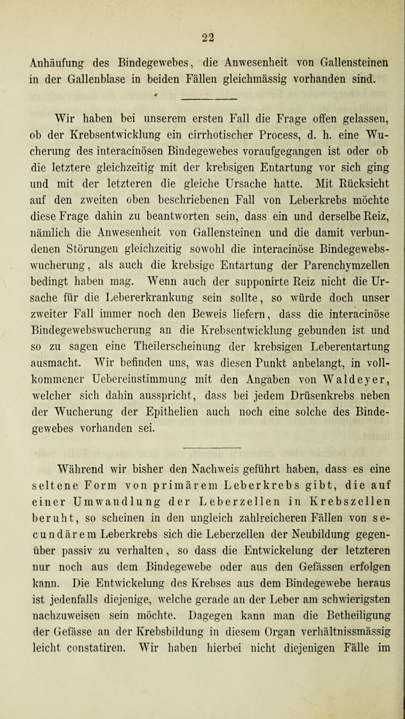 Anhäufung des Bindegewebes, die Anwesenheit von Gallensteinen in der Gallenblase in beiden Fällen gleichmässig vorhanden sind. Wir haben bei unserem ersten Fall die Frage offen gelassen, ob der Krebsentwicklung ein cirrhotischer Process, d. h. eine Wu¬ cherung des interacinösen Bindegewebes voraufgegangen ist oder ob die letztere gleichzeitig mit der krebsigen Entartung vor sich ging und mit der letzteren die gleiche Ursache hatte. Mit Rücksicht auf den zweiten oben beschriebenen Fall von Leberkrebs möchte diese Frage dahin zu beantworten sein, dass ein und derselbe Reiz, nämlich die Anwesenheit von Gallensteinen und die damit verbun¬ denen Störungen gleichzeitig sowohl die interacinöse Bindegewebs¬ wucherung, als auch die krebsige Entartung der Parenchymzellen bedingt haben mag. Wenn auch der supponirte Reiz nicht die Ur¬ sache für die Lebererkrankung sein sollte, so würde doch unser zweiter Fall immer noch den Beweis liefern, dass die interacinöse Bindegewebswucherung an die Krebsentwicklung gebunden ist und so zu sagen eine Theilerscheinung der krebsigen Leberentartung ausmacht. Wir befinden uns, was diesen Punkt anbelangt, in voll¬ kommener Uebereinstimmung mit den Angaben vonWaldeyer, welcher sich dahin ausspricht, dass bei jedem Drüsenkrebs neben der Wucherung der Epithelien auch noch eine solche des Binde¬ gewebes vorhanden sei. Während wir bisher den Nachweis geführt haben, dass es eine seltene Form von primärem Leberkrebs gibt, die auf einer Umwandlung der Leber zellen in Krebszellen beruht, so scheinen in den ungleich zahlreicheren Fällen von se- cundärem Leberkrebs sich die Leberzellen der Neubildung gegen¬ über passiv zu verhalten, so dass die Entwickelung der letzteren nur noch aus dem Bindegewebe oder aus den Gefässen erfolgen kann. Die Entwickelung des Krebses aus dem Bindegewebe heraus ist jedenfalls diejenige, welche gerade an der Leber am schwierigsten nachzuweisen sein möchte. Dagegen kann man die Betheiligung der Gefässe an der Krebsbildung in diesem Organ verhältnissmässig leicht constatiren. Wir haben hierbei nicht diejenigen Fälle im