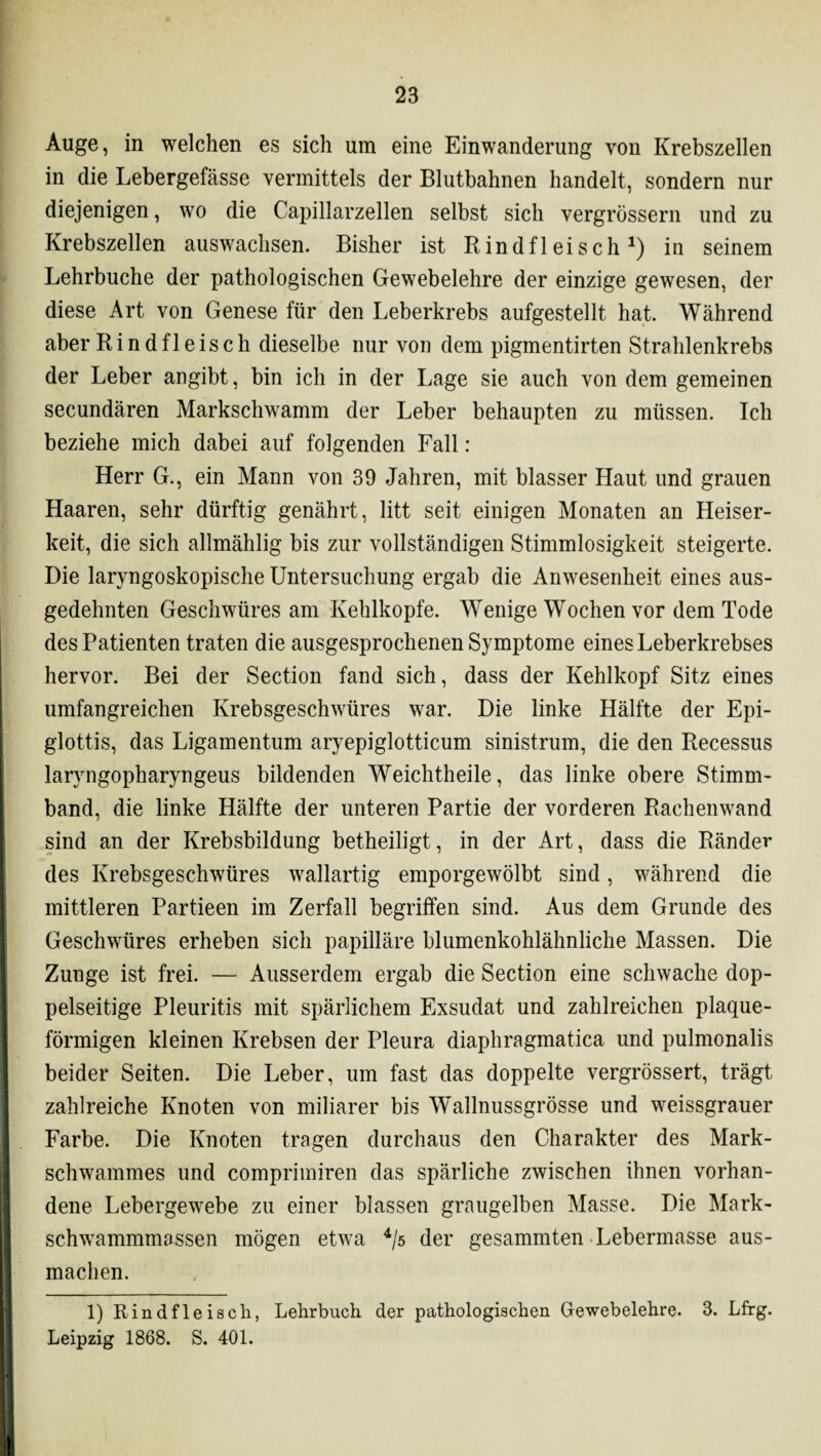 Auge, in welchen es sich um eine Einwanderung von Krebszellen in die Lebergefässe vermittels der Blutbahnen handelt, sondern nur diejenigen, wo die Capillarzellen selbst sich vergrössern und zu Krebszellen auswachsen. Bisher ist Rindfleisch1 *) in seinem Lehrbuche der pathologischen Gewebelehre der einzige gewesen, der diese Art von Genese für den Leberkrebs aufgestellt hat. Während aber Rindfleisch dieselbe nur von dem pigmentirten Strahlenkrebs der Leber angibt, bin ich in der Lage sie auch von dem gemeinen secundären Markschwamm der Leber behaupten zu müssen. Ich beziehe mich dabei auf folgenden Fall : Herr G., ein Mann von 39 Jahren, mit blasser Haut und grauen Haaren, sehr dürftig genährt, litt seit einigen Monaten an Heiser¬ keit, die sich allmählig bis zur vollständigen Stimmlosigkeit steigerte. Die laryngoskopische Untersuchung ergab die Anwesenheit eines aus¬ gedehnten Geschwüres am Kehlkopfe. Wenige Wochen vor dem Tode des Patienten traten die ausgesprochenen Symptome eines Leberkrebses hervor. Bei der Section fand sich, dass der Kehlkopf Sitz eines umfangreichen Krebsgeschwüres war. Die linke Hälfte der Epi¬ glottis, das Ligamentum aryepiglotticum sinistrum, die den Recessus laryngopharyngeus bildenden Weichtheile, das linke obere Stimm¬ band, die linke Hälfte der unteren Partie der vorderen Rachenwand sind an der Krebsbildung betheiligt, in der Art, dass die Ränder des Krebsgeschwüres wallartig emporgewölbt sind, während die mittleren Partieen im Zerfall begriffen sind. Aus dem Grunde des Geschwüres erheben sich papilläre blumenkohlähnliche Massen. Die Zunge ist frei. — Ausserdem ergab die Section eine schwache dop¬ pelseitige Pleuritis mit spärlichem Exsudat und zahlreichen plaque¬ förmigen kleinen Krebsen der Pleura diaphragmatica und pulmonalis beider Seiten. Die Leber, um fast das doppelte vergrössert, trägt zahlreiche Knoten von miliarer bis Wallnussgrösse und weissgrauer Farbe. Die Knoten tragen durchaus den Charakter des Mark¬ schwammes und comprimiren das spärliche zwischen ihnen vorhan¬ dene Lebergewebe zu einer blassen graugelben Masse. Die Mark¬ schwammmassen mögen etwa 4/5 der gesammten Lebermasse aus¬ machen. 1) Rindfleisch, Lehrbuch der pathologischen Gewebelehre. 3. Lfrg. Leipzig 1868. S. 401.