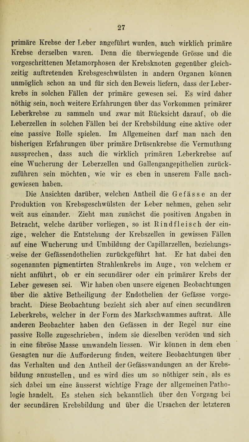 primäre Krebse der Leber angeführt wurden, auch wirklich primäre Krebse derselben waren. Denn die überwiegende Grösse und die vorgeschrittenen Metamorphosen der Krebsknoten gegenüber gleich¬ zeitig auftretenden Krebsgeschwülsten in andern Organen können unmöglich schon an und für sich den Beweis liefern, dass der Leber¬ krebs in solchen Fällen der primäre gewesen sei. Es wird daher nöthig sein, noch weitere Erfahrungen über das Vorkommen primärer Leberkrebse zu sammeln und zwar mit Rücksicht darauf, ob die Leberzellen in solchen Fällen bei der Krebsbildung eine aktive oder eine passive Rolle spielen. Im Allgemeinen darf man nach den bisherigen Erfahrungen über primäre Drüsenkrebse die Vermuthung aussprechen, dass auch die wirklich primären Leberkrebse auf eine Wucherung der Leberzellen und Gallengangepithelien zurück¬ zuführen sein möchten, wie wir es eben in unserem Falle nach¬ gewiesen haben. Die Ansichten darüber, welchen Antheil die G e f ä s s e an der Produktion von Krebsgeschwülsten der Leber nehmen, gehen sehr weit aus einander. Zieht man zunächst die positiven Angaben in Betracht, welche darüber vorliegen, so ist Rindfleisch der ein¬ zige, welcher die Entstehung der Krebszellen in gewissen Fällen auf eine Wucherung und Umbildung der Capillarzellen, beziehungs¬ weise der Gefässendothelien zurückgeführt hat. Er hat dabei den sogenannten pigmentirten Strahlenkrebs im Auge, von welchem er nicht anführt, ob er ein secundärer oder ein primärer Krebs der Leber gewesen sei. Wir haben oben unsere eigenen Beobachtungen über die aktive Betheiligung der Endothelien der Gefässe vorge¬ bracht. Diese Beobachtung bezieht sich aber auf einen secundären Leberkrebs, welcher in der Form des Markschwammes auftrat. Alle anderen Beobachter haben den Gelassen in der Regel nur eine passive Rolle zugeschrieben, indem sie dieselben veröden und sich in eine fibröse Masse umwandeln Hessen. Wir können in dem eben Gesagten nur die Aufforderung finden, weitere Beobachtungen über das Verhalten und den Antheil der Gefässwandungen an der Krebs¬ bildung anzustellen, und es wird dies um so nöthiger sein, als es sich dabei um eine äusserst wichtige Frage der allgemeinen Patho¬ logie handelt. Es stehen sich bekanntlich über den Vorgang bei der secundären Krebsbildung und über die Ursachen der letzteren