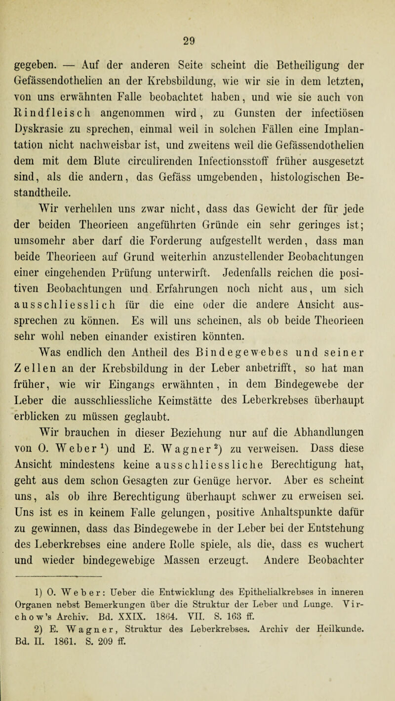 gegeben. — Auf der anderen Seite scheint die Betheiligung der Gefässendothelien an der Krebsbildung, wie wir sie in dem letzten, von uns erwähnten Falle beobachtet haben, und wie sie auch von Kindfleisch angenommen wird, zu Gunsten der infectiösen Dyskrasie zu sprechen, einmal weil in solchen Fällen eine Implan¬ tation nicht nachweisbar ist, und zweitens weil die Gefässendothelien dem mit dem Blute circulirenden Infectionsstoff früher ausgesetzt sind, als die andern, das Gefäss umgebenden, histologischen Be- standtheile. Wir verhehlen uns zwar nicht, dass das Gewicht der für jede der beiden Theorieen angeführten Gründe ein sehr geringes ist; umsomehr aber darf die Forderung aufgestellt werden, dass man beide Theorieen auf Grund weiterhin anzustellender Beobachtungen einer eingehenden Prüfung unterwirft. Jedenfalls reichen die posi¬ tiven Beobachtungen und Erfahrungen noch nicht aus, um sich ausschliesslich für die eine oder die andere Ansicht aus¬ sprechen zu können. Es will uns scheinen, als ob beide Theorieen sehr wohl neben einander existiren könnten. Was endlich den Antheil des Bindegewebes und seiner Zellen an der Krebsbildung in der Leber anbetrifft, so hat man früher, wie wir Eingangs erwähnten, in dem Bindegewebe der Leber die ausschliessliche Keimstätte des Leberkrebses überhaupt erblicken zu müssen geglaubt. Wir brauchen in dieser Beziehung nur auf die Abhandlungen von 0. Weber1) und E. Wagner2) zu verweisen. Dass diese Ansicht mindestens keine ausschliessliche Berechtigung hat, geht aus dem schon Gesagten zur Genüge hervor. Aber es scheint uns, als ob ihre Berechtigung überhaupt schwer zu erweisen sei. Uns ist es in keinem Falle gelungen, positive Anhaltspunkte dafür zu gewinnen, dass das Bindegewebe in der Leber bei der Entstehung des Leberkrebses eine andere Bolle spiele, als die, dass es wuchert und wieder bindegewebige Massen erzeugt. Andere Beobachter 1) 0. Weber: lieber die Entwicklung des Epithelialkrebses in inneren Organen nebst Bemerkungen über die Struktur der Leber und Lunge. Vir- chow’s Archiv. Bd. XXIX. 1864. VII. S. 168 ff. 2) E. Wagner, Struktur des Leberkrebses. Archiv der Heilkunde. Bd. II. 1861. S. 209 ff.