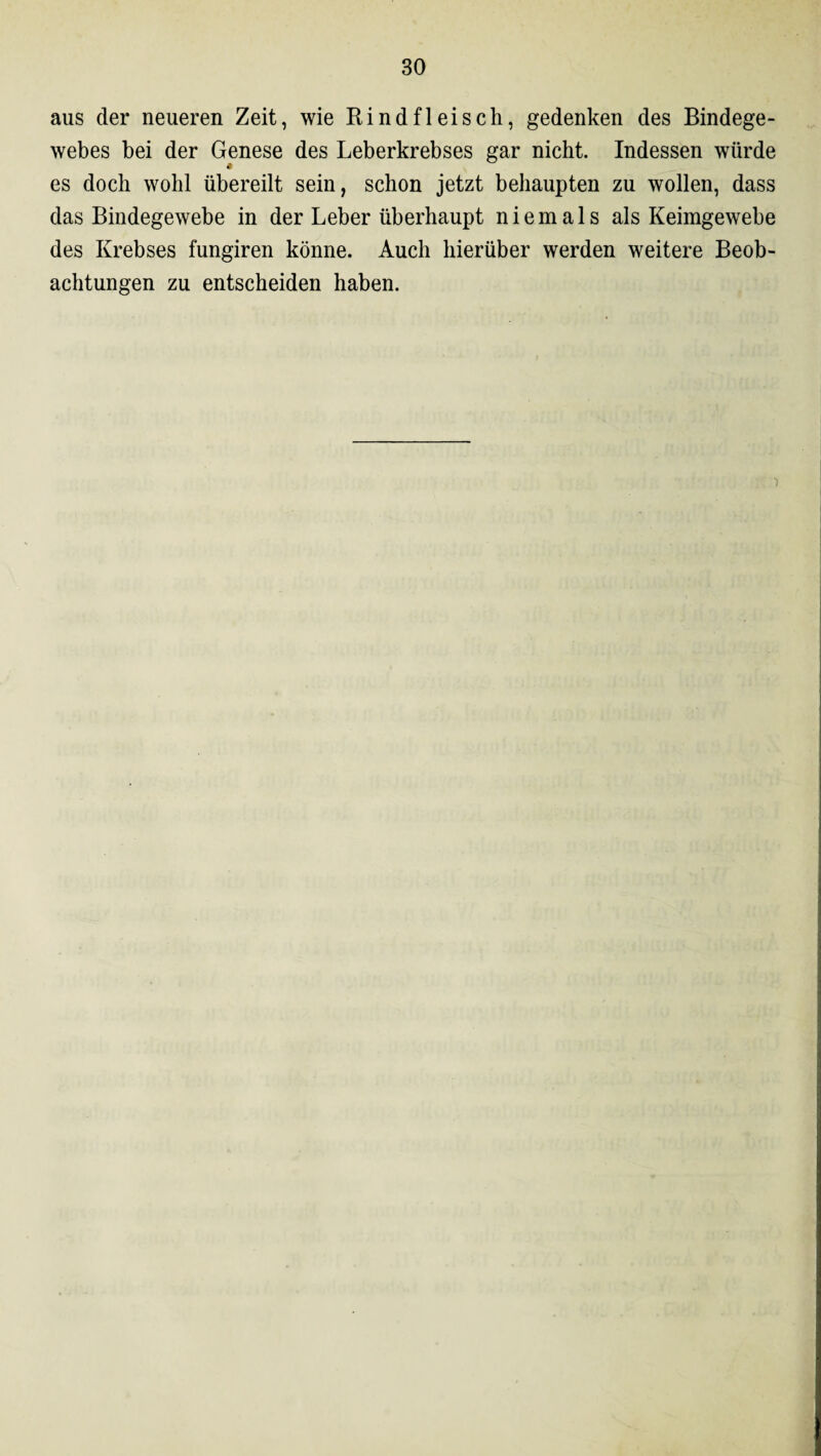aus der neueren Zeit, wie Rindfleisch, gedenken des Bindege¬ webes bei der Genese des Leberkrebses gar nicht. Indessen würde es doch wohl übereilt sein, schon jetzt behaupten zu wollen, dass das Bindegewebe in der Leber überhaupt niemals als Keimgewebe des Krebses fungiren könne. Auch hierüber werden weitere Beob¬ achtungen zu entscheiden haben.