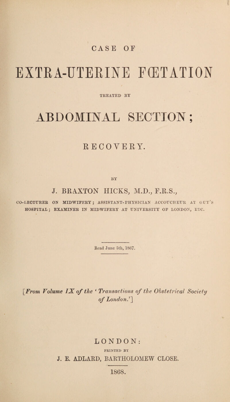 CASE OF EXTRA-UTERINE FCETATION TEEATED BY ABDOMINAL SECTION; RECOVERY. J. BRAXTON HICKS, M.D., F.R.S., CO-LEOTUEEE ON MIDWIEEEY; ASSISTANT-PHYSICIAN ACCOFCHEUE AT GUY’S HOSPITAL; EXAMINEE IN MIDWIEEEY AT UNIYEESITY OE LONDON, ETC. Read June 5tli, 1867. [From Volume IX of the 1 Transactions of the Obstetrical Society of London LONDON: PRINTED BY J. E. ADLARD, BARTHOLOMEW CLOSE. 1868.