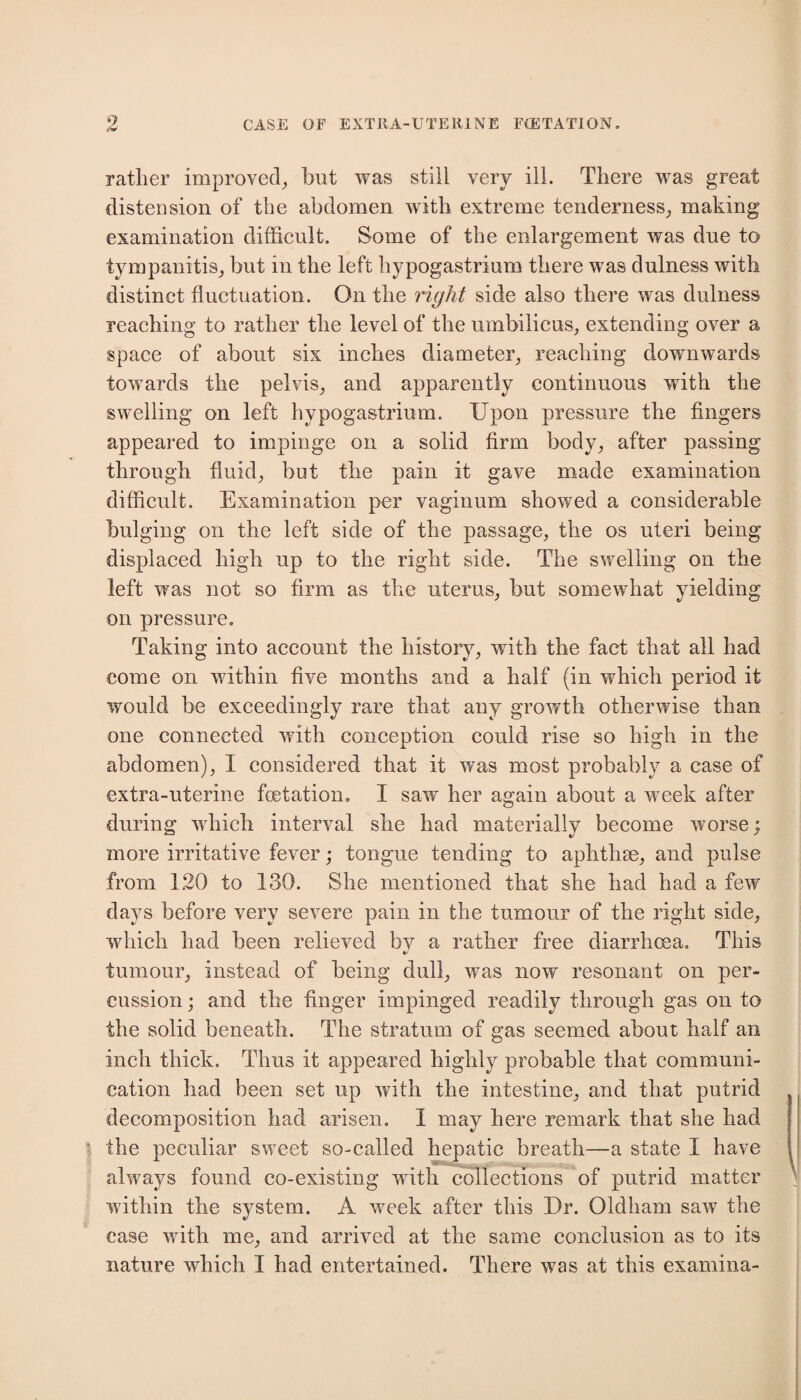rather improved, hut was still very ill. There was great distension of the abdomen with extreme tenderness, making examination difficult. Some of the enlargement was due to tympanitis, but in the left hypogastrium there was dulness with distinct fluctuation. On the right side also there was dulness reaching to rather the level of the umbilicus, extending over a space of about six inches diameter, reaching downwards towards the pelvis, and apparently continuous with the swelling on left hypogastrium. Upon pressure the fingers appeared to impinge on a solid firm body, after passing through fluid, but the pain it gave made examination difficult. Examination per vaginum showed a considerable bulging on the left side of the passage, the os uteri being displaced high up to the right side. The swelling on the left was not so firm as the uterus, but somewhat yielding on pressure. Taking into account the history, with the fact that all had come on within five months and a half (in which period it would be exceedingly rare that any growth otherwise than one connected with conception could rise so high in the abdomen), I considered that it was most probably a case of extra-uterine fetation. I saw her again about a week after during which interval she had materially become worse; more irritative fever; tongue tending to aphthae, and pulse from 120 to 130. She mentioned that she had had a few days before very severe pain in the tumour of the right side, which had been relieved by a rather free diarrhoea. This tumour, instead of being dull, was now resonant on per¬ cussion ; and the finger impinged readily through gas on to the solid beneath. The stratum of gas seemed about half an inch thick. Thus it appeared highly probable that communi¬ cation had been set up with the intestine, and that putrid decomposition had arisen. I may here remark that she had the peculiar sweet so-called hepatic breath—a state I have always found co-existing with collections of putrid matter within the system. A week after this Dr. Oldham saw the case with me, and arrived at the same conclusion as to its nature which I had entertained. There was at this examina-