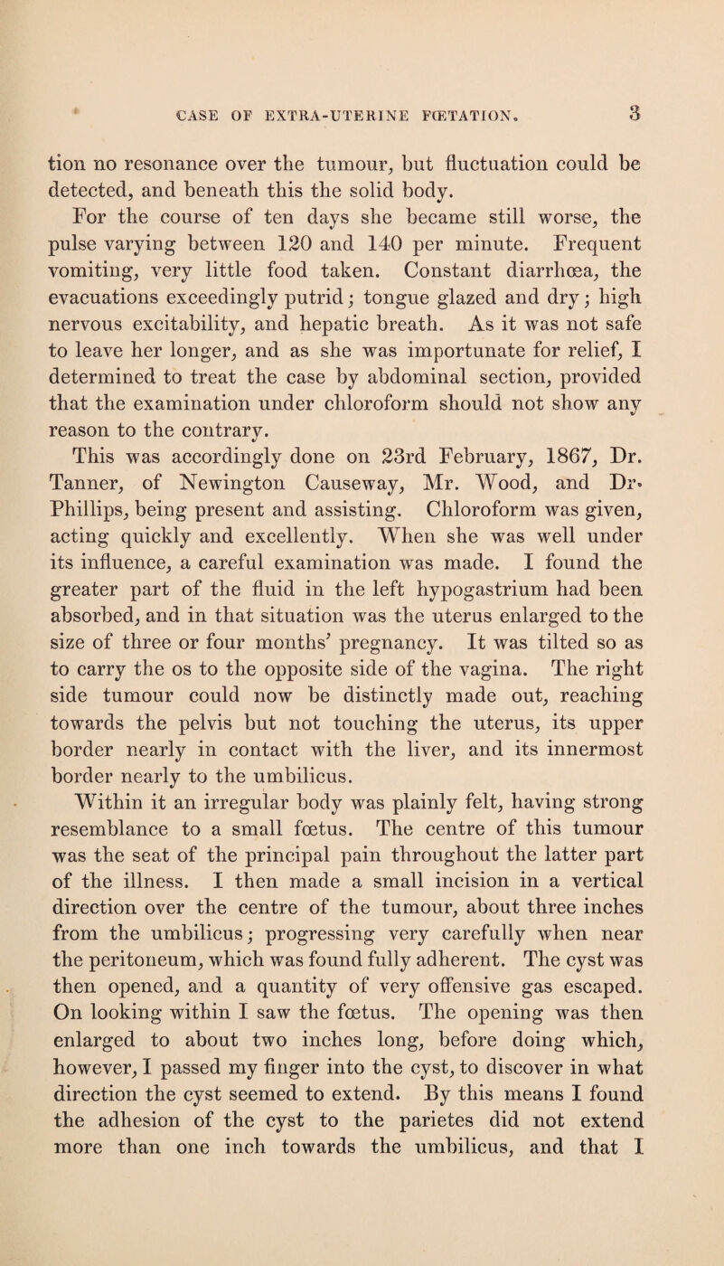 tion no resonance over the tumour, but fluctuation could be detected, and beneath this the solid body. For the course of ten days she became still worse, the pulse varying between 120 and 140 per minute. Frequent vomiting, very little food taken. Constant diarrhoea, the evacuations exceedingly putrid; tongue glazed and dry; high nervous excitability, and hepatic breath. As it was not safe to leave her longer, and as she was importunate for relief, I determined to treat the case by abdominal section, provided that the examination under chloroform should not show any reason to the contrary. This was accordingly done on 23rd February, 1867, Dr. Tanner, of Newington Causeway, Mr. Wood, and Dr» Phillips, being present and assisting. Chloroform was given, acting quickly and excellently. When she was well under its influence, a careful examination wras made. I found the greater part of the fluid in the left hypogastrium had been absorbed, and in that situation was the uterus enlarged to the size of three or four months’ pregnancy. It was tilted so as to carry the os to the opposite side of the vagina. The right side tumour could now be distinctly made out, reaching towards the pelvis but not touching the uterus, its upper border nearly in contact with the liver, and its innermost border nearly to the umbilicus. Within it an irregular body was plainly felt, having strong resemblance to a small foetus. The centre of this tumour was the seat of the principal pain throughout the latter part of the illness. I then made a small incision in a vertical direction over the centre of the tumour, about three inches from the umbilicus; progressing very carefully when near the peritoneum, which was found fully adherent. The cyst was then opened, and a quantity of very offensive gas escaped. On looking within I saw the foetus. The opening was then enlarged to about two inches long, before doing which, however, I passed my finger into the cyst, to discover in what direction the cyst seemed to extend. By this means I found the adhesion of the cyst to the parietes did not extend more than one inch towards the umbilicus, and that I