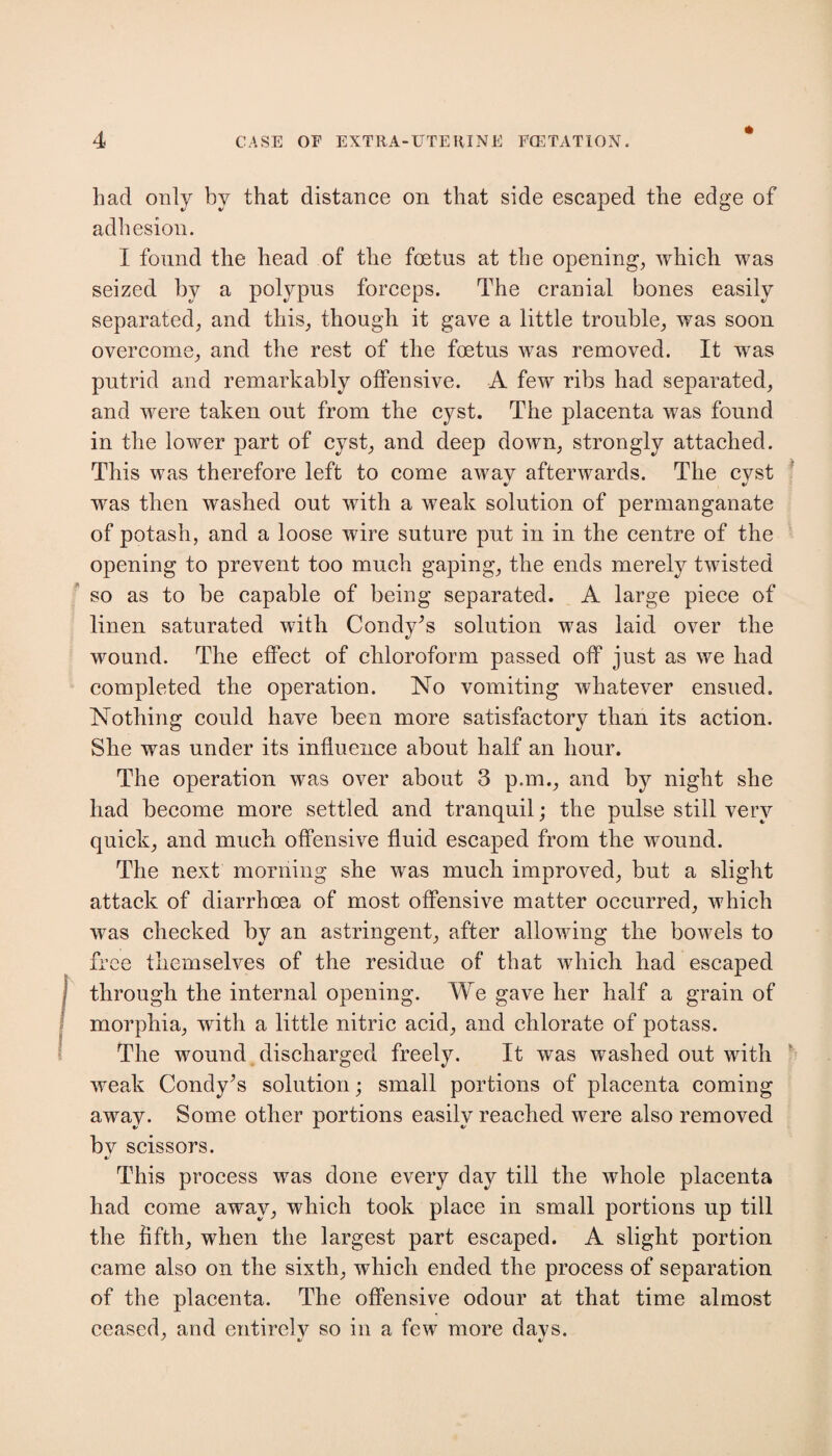 * had only by that distance on that side escaped the edge of adhesion. I found the head of the foetus at the opening, which was seized by a polypus forceps. The cranial bones easily separated, and this, though it gave a little trouble, was soon overcome, and the rest of the foetus was removed. It was putrid and remarkably offensive. A few ribs had separated, and were taken out from the cyst. The placenta was found in the lower part of cyst, and deep down, strongly attached. This was therefore left to come awav afterwards. The cvst was then washed out with a weak solution of permanganate of potash, and a loose wire suture put in in the centre of the opening to prevent too much gaping, the ends merely twisted so as to be capable of being separated. A large piece of linen saturated with Condy’s solution was laid over the wound. The effect of chloroform passed off just as we had completed the operation. No vomiting whatever ensued. Nothing could have been more satisfactory than its action. She was under its influence about half an hour. The operation was over about 3 p.m., and by night she had become more settled and tranquil; the pulse still very quick, and much offensive fluid escaped from the wound. The next morning she was much improved, but a slight attack of diarrhoea of most offensive matter occurred, which was checked by an astringent, after allowing the bowels to free themselves of the residue of that which had escaped through the internal opening. We gave her half a grain of morphia, with a little nitric acid, and chlorate of potass. The wound discharged freely. It was washed out with weak Condy^s solution; small portions of placenta coming away. Some other portions easily reached were also removed bv scissors. «/ This process was done every day till the whole placenta had come away, which took place in small portions up till the fifth, when the largest part escaped. A slight portion came also on the sixth, which ended the process of separation of the placenta. The offensive odour at that time almost ceased, and entirely so in a few more days.
