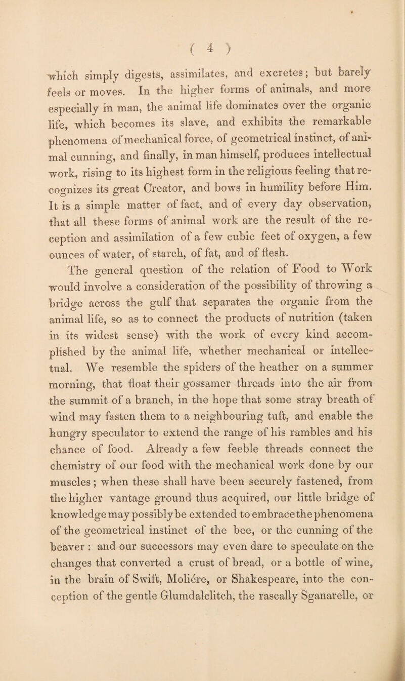 •wMch simply digests, assimilates, and excretes; but barely feels or moves. In the higher forms of animals, and more especially in man, the animal life dominates over the organic life, which becomes its slave, and exhibits the remarkable phenomena of mechanical force, of geometrical instinct, of ani¬ mal cunning, and finally, in man himself, produces intellectual work, rising to its highest form in the religions feeling that re¬ cognizes its great Creator, and bows in humility before Him. It is a simple matter of fact, and of every day observation, that all these forms of animal work are the result of the re¬ ception and assimilation of a few cubic feet of oxygen, a few ounces of water, of starch, of fat, and of fiesh. The general question of the relation of Food to Work would involve a consideration of the possibility of throwing a bridge across the gulf that separates the organic from the animal life, so as to connect the products of nutrition (taken in its widest sense) with the work of every kind accom¬ plished by the animal life, whether mechanical or intellec¬ tual. We resemble the spiders of the heather on a summer morning, that float their gossamer threads into the air from the summit of a branch, in the hope that some stray breath of wind may fasten them to a neighbouring tuft, and enable the hungry speculator to extend the range of his rambles and his chance of food. Already a few feeble threads connect the chemistry of our food with the mechanical work done by our muscles; when these shall have been securely fastened, from the higher vantage ground thus acquired, our little bridge of knowledge may possibly be extended to embrace the phenomena of the geometrical instinct of the bee, or the cunning of the beaver : and our successors may even dare to speculate on the changes that converted a crust of bread, or a bottle of wine, in the brain of Swift, Moliere, or Shakespeare, into the con¬ ception of the gentle Glumdalclitch, the rascally Sganarelle, or