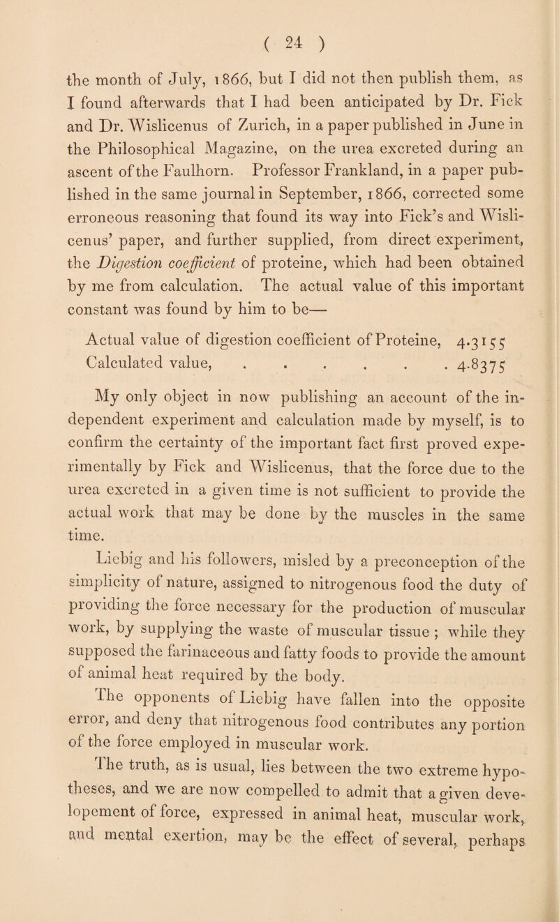 the month of July, i 866, hut I did not then publish them, as I found afterwards that I had been anticipated by Dr. Fick and Dr. Wislicenus of Zurich, in a paper published in June in the Philosophical Magazine, on the urea excreted during an ascent of the Faulhorn. Professor Frankland, in a paper pub¬ lished in the same journal in September, 1866, corrected some erroneous reasoning that found its way into Pick’s and Wisli¬ cenus’ paper, and further supplied, from direct experiment, the Digestion coefficient of proteine, which had been obtained by me from calculation. The actual value of this important constant was found by him to be—- Actual value of digestion coefficient of Proteine, 4.315^ Calculated value, ...... 4.8375 My only object in now publishing an account of the in¬ dependent experiment and calculation made by myself, is to confirm the certainty of the important fact first proved expe¬ rimentally by Fick and Wislicenus, that the force due to the urea excreted in a given time is not sufficient to provide the actual work that may be done by the muscles in the same time. Liebig and his followers, misled by a preconception of the simplicity of nature, assigned to nitrogenous food the duty of providing the force necessary for the production of muscular work, by supplying the waste of muscular tissue ; while they supposed the farinaceous and fatty foods to provide the amount of animal heat required by the body. rile opponents of Liebig have fallen into the opposite eiror, and deny that nitrogenous food contributes any portion of the force employed in muscular work. The truth, as is usual, lies between the two extreme hypo¬ theses, and we are now compelled to admit that a given deve- lopement of force, expressed in animal heat, muscular work, i^nd mental exertion, may be the effect of several, perhaps