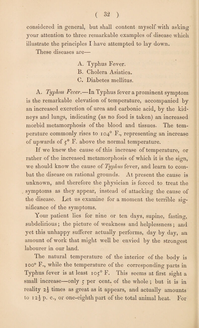 considered in general, but shall content myself with asking your attention to three remarkable examples of disease which illustrate the principles I have attempted to lay down. These diseases are— A. Typhus Fever, B. Cholera Asiatica. C. Diabetes mellitus. A. Typhus Fever.—In Typhus fever a prominent symptom is the remarkable elevation of temperature, accompanied by an increased excretion of urea and carbonic acid, by the kid^ neys and lungs, indicating (as no food is taken) an increased morbid metamorphosis of the blood and tissues. The tem¬ perature commonly rises to 104° F., representing an increase of upwards of 5° F. above the normal temperature. If we knew the cause of this increase of temperature, or rather of the increased metamorphosis of which it is the sign, we should know the cause of Typhus fever, and learn to com¬ bat the disease on rational grounds. At present the cause is unknown, and therefore the physician is forced to treat the symptoms as they appear, instead of attacking the cause of the disease. Let us examine for a moment the terrible sig¬ nificance of the symptoms. Your patient lies for nine or ten days, supine, fasting, subdelirious ; the picture of weakness and helplessness ; and yet this unhappy sufferer actually performs, day by day, an amount of work that might well be envied by the strongest labourer in our land. The natural temperature of the interior of the body is 100® F., while the temperature of the corresponding parts in Typhus fever is at least 105° F. This seems at first sight a small increase—only 5 per cent, of the whole ; but it is in reality times as great as it appears, and actually amounts to 12J p. c., or one-eighth part of the total animal heat. For