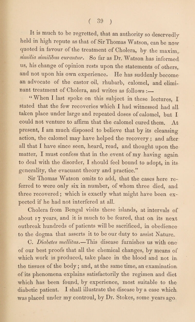 It is much to be regretted, that an authority so deservedly held in high repute as that of Sir Thomas Watson, can be now quoted in favour of the treatment of Cholera, by the maxim,. similia similihus curantiir. So far as Dr. Watson has informed us, his change of opinion rests upon the statements of others, and not upon his own experience. He has suddenly become an advocate of the castor oil, rhubarb, calomel, and elimi- nant treatment of Cholera, and writes as follows ::— “When I last spoke on this subject in these lectures, I stated that the few recoveries which I had witnessed had all taken place under large and repeated doses of calomel, but I could not venture to affirm that the calomel cured them. At present, I am much disposed to believe that by its cleansing action, the calomel may have helped the recovery ; and after all that I have since seen, heard, read, and thought upon the matter, I must confess that in the event of my having again to deal with the disorder, I should feel bound to adopt, in its generality, the evacuant theory and practice.” Sir Thomas Watson omits to add, that the cases here re¬ ferred to were only six in number, of whom three died, and three recovered; which is exactly what might have been ex¬ pected if he had not interfered at all. Cholera from Bengal visits these islands, at intervals of about 17 years, and it is much to be feared, that on its next outbreak hundreds of patients will be sacrificed, in obedience to the dogma that asserts it to be our duty to assist Nature. C. Diabetes mellitus.—This disease furnishes us with one of our best proofs that all the chemical changes, by means of which work is produced, take place in the blood and not in the tissues of the body; and, at the same time, an examination of its phenomena explains satisfactorily the regimen and diet which has been found, by experience, most suitable to the diabetic patient. I shall illustrate the disease by a ease which, was placed under my controul, by Dr. Stokes, some years ago