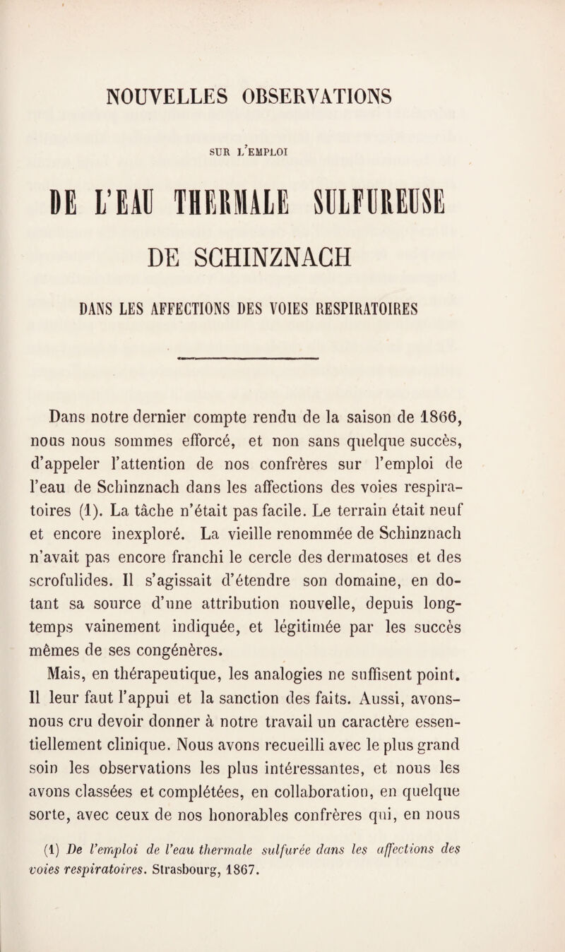 SUR i/eMPLOI DE l’EU THERMUE SELEUREESE DE SCHINZNACH DANS LES AFFECTIONS DES VOIES RESPIRATOIRES Dans notre dernier compte rendu de la saison de 1866, nous nous sommes efforcé, et non sans quelque succès, d’appeler l’attention de nos confrères sur l’emploi de l’eau de Scbinznach dans les affections des voies respira¬ toires (1). La tâche n’était pas facile. Le terrain était neuf et encore inexploré. La vieille renommée de Schinznach n’avait pas encore franchi le cercle des dermatoses et des scrofulides. Il s’agissait d’étendre son domaine, en do¬ tant sa source d’une attribution nouvelle, depuis long¬ temps vainement indiquée, et légitimée par les succès mêmes de ses congénères. Mais, en thérapeutique, les analogies ne suffisent point. Il leur faut l’appui et la sanction des faits. Aussi, avons- nous cru devoir donner à notre travail un caractère essen¬ tiellement clinique. Nous avons recueilli avec le plus grand soin les observations les plus intéressantes, et nous les avons classées et complétées, en collaboration, en quelque sorte, avec ceux de nos honorables confrères qui, en nous (1) De remploi de Veau thermale sulfurée dans les affections des voies respiratoires. Strasbourg, 1867.