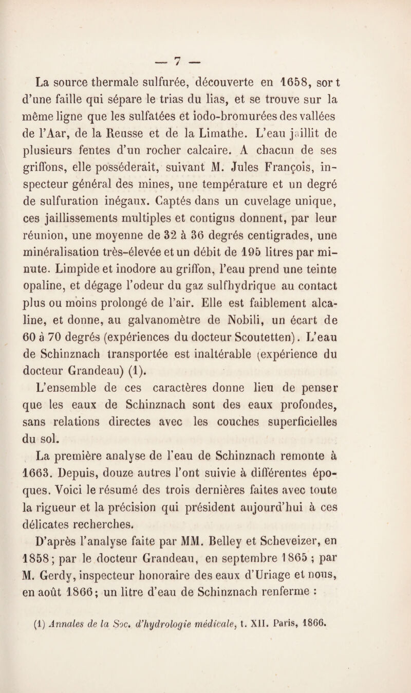 La source thermale sulfurée, découverte en 1658, sort d’une faille qui sépare le trias du lias, et se trouve sur la même ligne que les sulfatées et iodo-bromurées des vallées de TAar, de la Reusse et de la Limathe. L’eau jaillit de plusieurs fentes d’un rocher calcaire. A chacun de ses griffons, elle posséderait, suivant M. Jules François, in¬ specteur général des mines, une température et un degré de sulfuration inégaux. Captés dans un cuvelage unique, ces jaillissements multiples et contigus donnent, par leur réunion, une moyenne de 32 à 36 degrés centigrades, une minéralisation très-élevée et un débit de 195 litres par mi¬ nute. Limpide et inodore au griffon, l’eau prend une teinte opaline, et dégage l’odeur du gaz sulfhydrique au contact plus ou moins prolongé de l’air. Elle est faiblement alca¬ line, et donne, au galvanomètre de Nobili, un écart de 60 à 70 degrés (expériences du docteur Scoutetten). L’eau de Schinznach transportée est inaltérable (expérience du docteur Grandeau) (1). L’ensemble de ces caractères donne lieu de penser que les eaux de Schinznach sont des eaux profondes, sans relations directes avec les couches superficielles du sol. La première analyse de l’eau de Schinznach remonte à 1663. Depuis, douze autres l’ont suivie à différentes épo¬ ques. Voici le résumé des trois dernières faites avec toute la rigueur et la précision qui président aujourd’hui à ces délicates recherches. D’après l’analyse faite par MM. Belley et Scheveizer, en 1858; par le docteur Grandeau, en septembre 1865 ; par M. Gerdy, inspecteur honoraire des eaux d’Uriage et nous, en août 1866 ; un litre d’eau de Schinznach renferme :