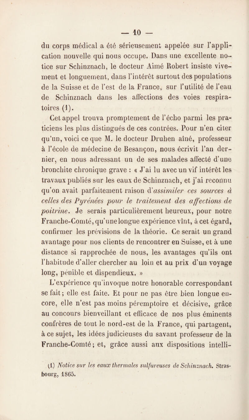 du corps médical a été sérieusement appelée sur l’appli¬ cation nouvelle qui nous occupe. Dans une excellente no¬ tice sur Schinznach, le docteur Aimé Robert insiste vive¬ ment et longuement, dans l’intérêt surtout des populations de la Suisse et de l’est de la France, sur Tutilité de l’eau de Schinznach dans les affections des voies respira¬ toires (1). Cet appel trouva promptement de l’écho parmi les pra¬ ticiens les plus distingués de ces contrées. Pour n’en citer qu’un, voici ce que M. le docteur Druhen aîné, professeur à l’école de médecine de Besançon, nous écrivit l’an der¬ nier, en nous adressant un de ses malades affecté d’une bronchite chronique grave : « J’ai lu avec un vif intérêt les travaux publiés sur les eaux de Schinznach, et j’ai reconnu qu’on avait parfaitement raison à'assimiler ces sources à celles des Pyrénées pour le traitement des affections de poiirme. Je serais particulièrement heureux, pour notre Franche-Comté, qu’unelongue expérience vînt, à cet égard, confirmer les prévisions de la théorie. Ce serait un grand avantage pour nos clients de rencontrer en Suisse, et à une distance si rapprochée de nous, les avantages qu’ils ont l’habitude d’aller chercher au loin et au prix d’un voyage long, pénible et dispendieux. » L’expérience qu’invoque notre honorable correspondant se fait; elle est faite. Et pour ne pas être bien longue en¬ core, elle n’est pas moins péremptoire et décisive, grâce au concours bienveillant et efficace de nos plus éminents confrères de tout le nord-est de la France, qui partagent, à ce sujet, les idées judicieuses du savant professeur de la Franche-Comté; et, grâce aussi aux dispositions intelli- (^1) Notice sur les eaux thermales sulfureuses de Schinznach» Stras¬ bourg, 1865.