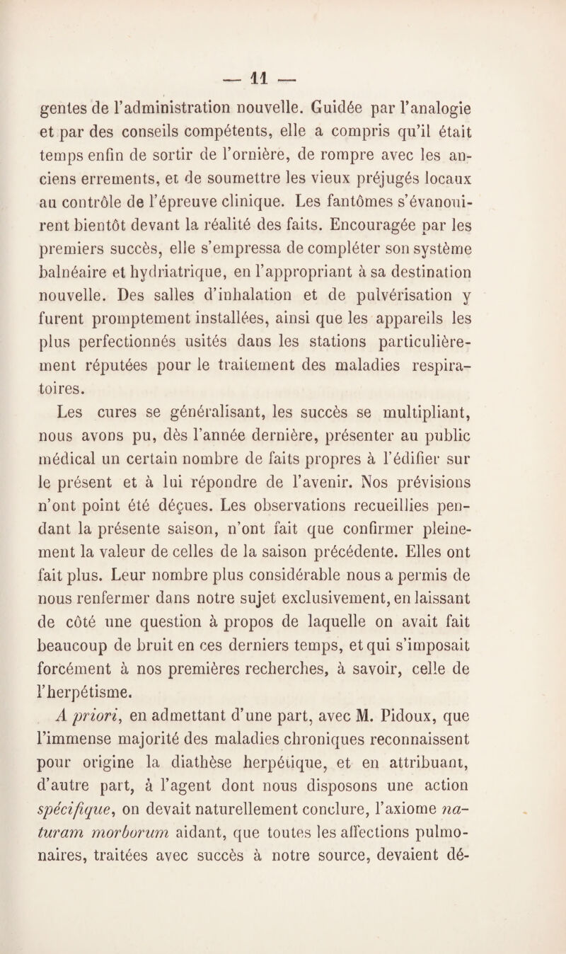 genles de l’administration nouvelle. Guidée par l’analogie et par des conseils compétents, elle a compris qu’il était temps enfin de sortir de l’ornière, de rompre avec les an¬ ciens errements, et de soumettre les vieux préjugés locaux au contrôle de l’épreuve clinique. Les fantômes s’évanoui¬ rent bientôt devant la réalité des faits. Encouragée par les premiers succès, elle s’empressa de compléter son système balnéaire et hydriatrique, en l’appropriant à sa destination nouvelle. Des salles d’inhalation et de pulvérisation y furent promptement installées, ainsi que les appareils les plus perfectionnés usités dans les stations particulière¬ ment réputées pour le traitement des maladies respira¬ toires. Les cures se généralisant, les succès se multipliant, nous avons pu, dès l’année dernière, présenter au public médical un certain nombre de faits propres à l’édifier sur le présent et à lui répondre de l’avenir. Nos prévisions n’ont point été déçues. Les observations recueillies pen¬ dant la présente saison, n’ont fait que confirmer pleine¬ ment la valeur de celles de la saison précédente. Elles ont fait plus. Leur nombre plus considérable nous a permis de nous renfermer dans notre sujet exclusivement, en laissant de côté une question à propos de laquelle on avait fait beaucoup de bruit en ces derniers temps, et qui s’imposait forcément à nos premières recherches, à savoir, celle de l’herpétisme. A priori, en admettant d’une part, avec M. Pidoux, que l’immense majorité des maladies chroniques reconnaissent pour origine la diathèse herpétique, et en attribuant, d’autre part, à fagent dont nous disposons une action spécifique, on devait naturellement conclure, l’axiome na- turam morborum aidant, que toutes les alfections pulmo¬ naires, traitées avec succès à notre source, devaient dé-