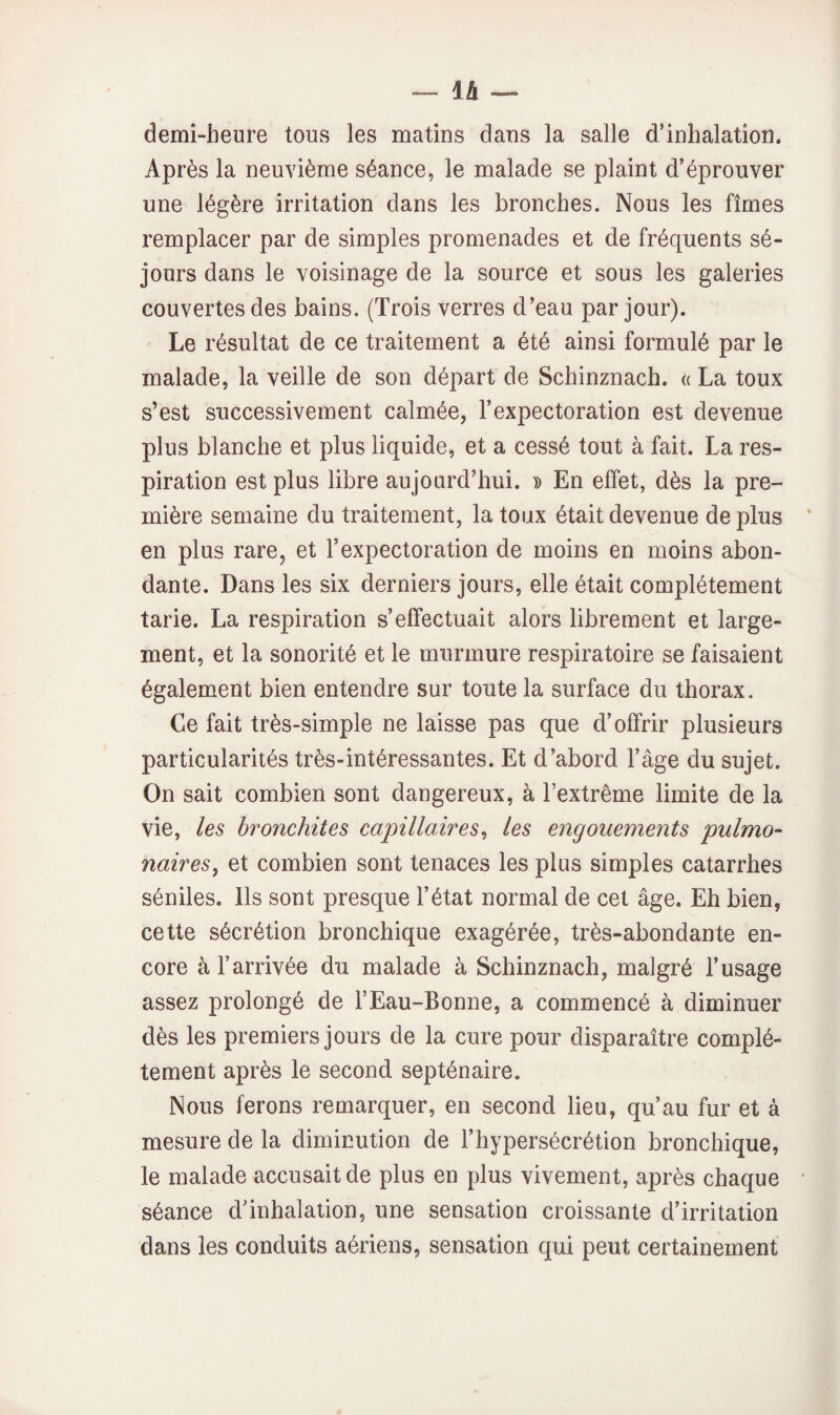 demi-heure tous les matins dans la salle d’inhalation. Après la neuvième séance, le malade se plaint d’éprouver une légère irritation dans les bronches. Nous les fîmes remplacer par de simples promenades et de fréquents sé¬ jours dans le voisinage de la source et sous les galeries couvertes des bains. (Trois verres d’eau par jour). Le résultat de ce traitement a été ainsi formulé par le malade, la veille de son départ de Schinznach. « La toux s’est successivement calmée, l’expectoration est devenue plus blanche et plus liquide, et a cessé tout à fait. La res¬ piration est plus libre aujourd’hui. » En effet, dès la pre¬ mière semaine du traitement, la toux était devenue de plus en plus rare, et l’expectoration de moins en moins abon¬ dante. Dans les six derniers jours, elle était complètement tarie. La respiration s’effectuait alors librement et large¬ ment, et la sonorité et le murmure respiratoire se faisaient également bien entendre sur toute la surface du thorax. Ce fait très-simple ne laisse pas que d’offrir plusieurs particularités très-intéressantes. Et d’abord l’âge du sujet. On sait combien sont dangereux, à l’extrême limite de la vie, les bronchites capillaires^ les engouements pulmo¬ naires^ et combien sont tenaces les plus simples catarrhes séniles. Ils sont presque l’état normal de cet âge. Eh bien, cette sécrétion bronchique exagérée, très-abondante en¬ core à l’arrivée du malade à Schinznach, malgré l’usage assez prolongé de l’Eau-Bonne, a commencé à diminuer dès les premiers jours de la cure pour disparaître complè¬ tement après le second septénaire. Nous ferons remarquer, en second lieu, qu’au fur et à mesure de la diminution de l’hypersécrétion bronchique, le malade accusait de plus en plus vivement, après chaque séance d’inhalation, une sensation croissante d’irritation dans les conduits aériens, sensation qui peut certainement