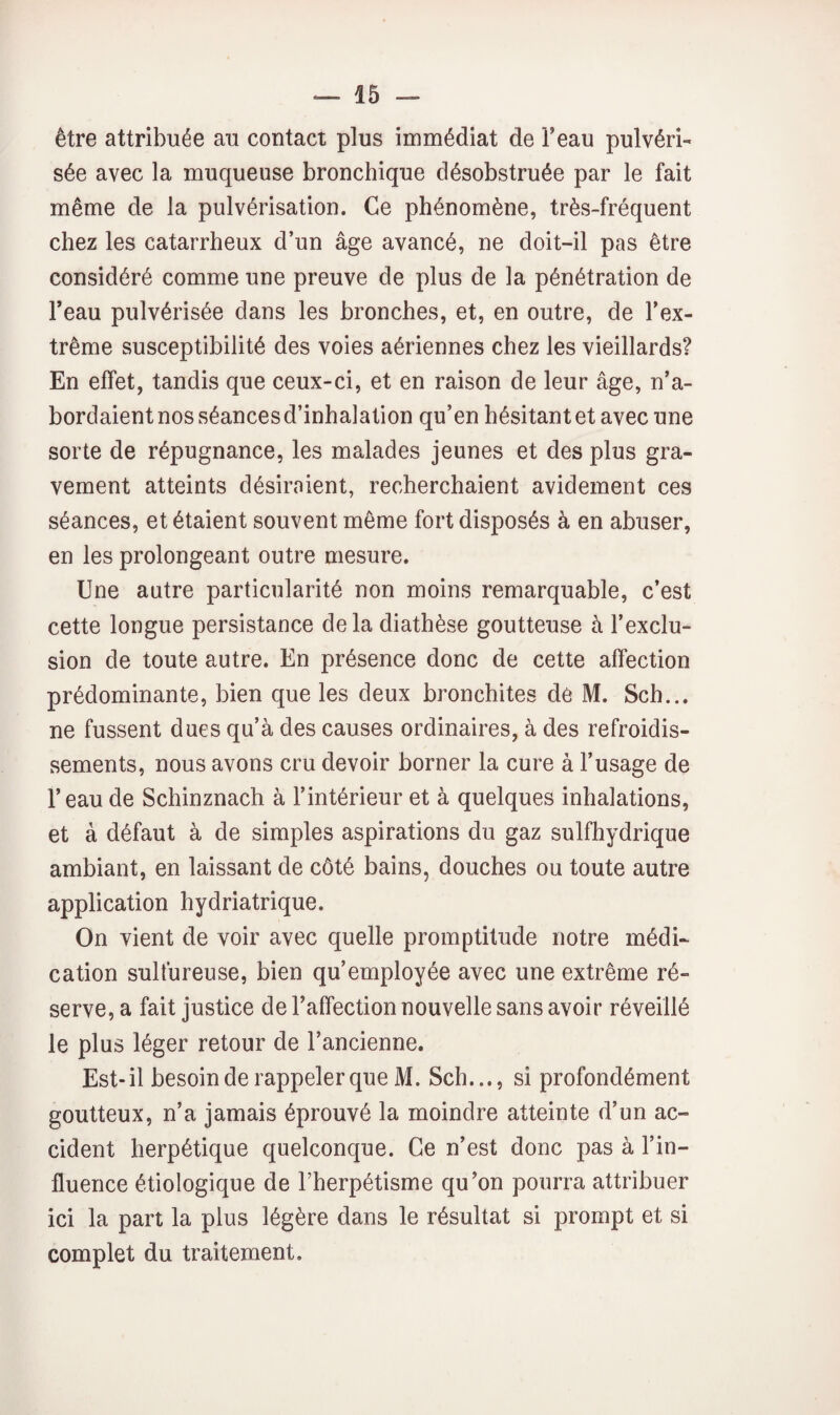 être attribuée au contact plus immédiat de Feau pulvéri¬ sée avec la muqueuse bronchique désobstruée par le fait même de la pulvérisation. Ce phénomène, très-fréquent chez les catarrheux d’un âge avancé, ne doit-il pas être considéré comme une preuve de plus de la pénétration de Feau pulvérisée dans les bronches, et, en outre, de l’ex¬ trême susceptibilité des voies aériennes chez les vieillards? En effet, tandis que ceux-ci, et en raison de leur âge, n’a¬ bordaient nos séances d’inhalation qu’en hésitant et avec une sorte de répugnance, les malades jeunes et des plus gra¬ vement atteints désiraient, recherchaient avidement ces séances, et étaient souvent môme fort disposés à en abuser, en les prolongeant outre mesure. Une autre particularité non moins remarquable, c’est cette longue persistance delà diathèse goutteuse à l’exclu¬ sion de toute autre. En présence donc de cette affection prédominante, bien que les deux bronchites de M. Sch... ne fussent dues qu’à des causes ordinaires, à des refroidis¬ sements, nous avons cru devoir borner la cure à l’usage de Feau de Schinznach à l’intérieur et à quelques inhalations, et à défaut à de simples aspirations du gaz sulfhydrique ambiant, en laissant de côté bains, douches ou toute autre application hydriatrique. On vient de voir avec quelle promptitude notre médi¬ cation sulfureuse, bien qu’employée avec une extrême ré¬ serve, a fait justice de Faffection nouvelle sans avoir réveillé le plus léger retour de l’ancienne. Est-il besoin de rappeler que M. Sch..., si profondément goutteux, n’a jamais éprouvé la moindre atteinte d’un ac¬ cident herpétique quelconque. Ce n’est donc pas à Fin- fiuence étiologique de Fherpétisme qu’on pourra attribuer ici la part la plus légère dans le résultat si prompt et si complet du traitement.
