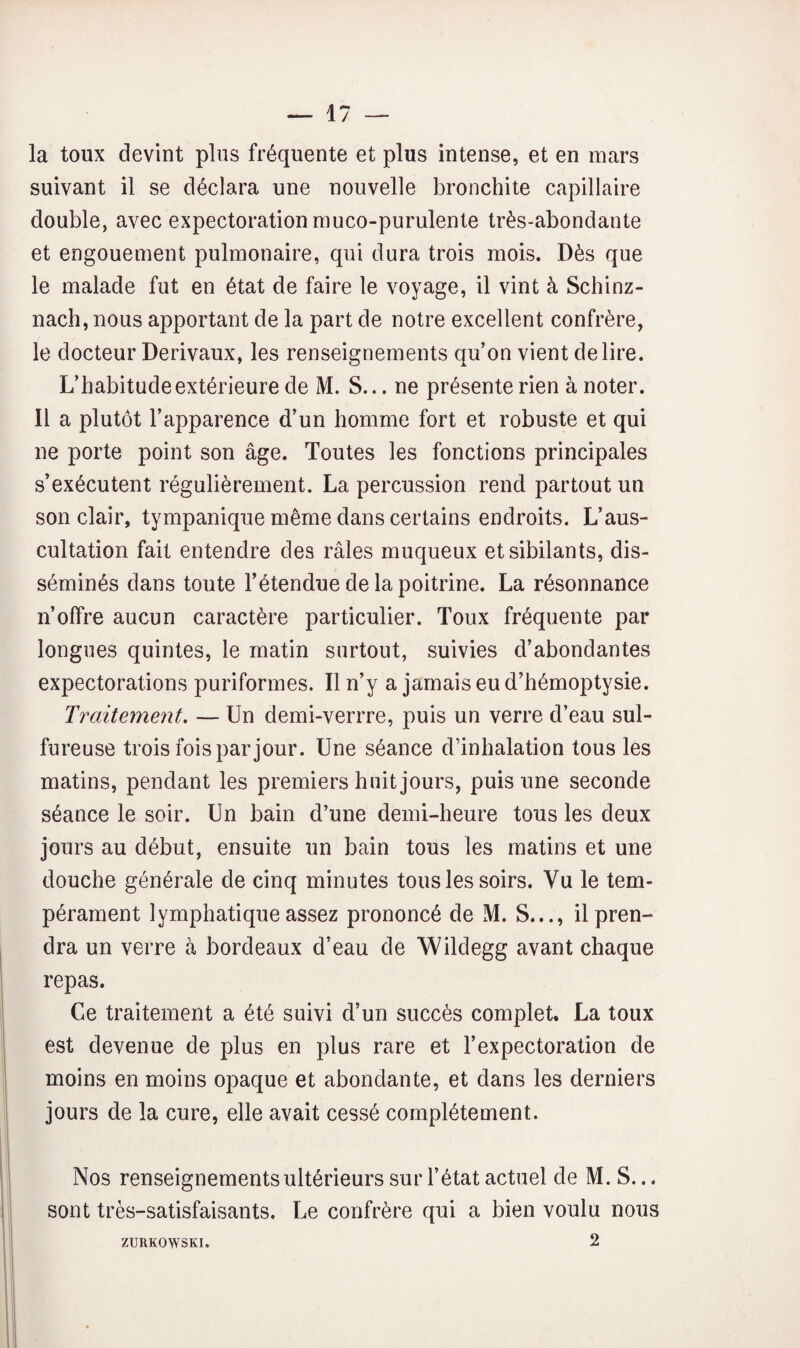 la toux devint plus fréquente et plus intense, et en mars suivant il se déclara une nouvelle bronchite capillaire double, avec expectoration muco-purulente très-abondante et engouement pulmonaire, qui dura trois mois. Dès que le malade fut en état de faire le voyage, il vint à Schinz- nach, nous apportant de la part de notre excellent confrère, le docteur Derivaux, les renseignements qu’on vient déliré. L’habitude extérieure de M. S... ne présente rien à noter. Il a plutôt l’apparence d’un homme fort et robuste et qui ne porte point son âge. Toutes les fonctions principales s’exécutent régulièrement. La percussion rend partout un son clair, tympanique même dans certains endroits. L’aus¬ cultation fait entendre des râles muqueux et sibilants, dis¬ séminés dans toute l’étendue de la poitrine. La résonnance n’offre aucun caractère particulier. Toux fréquente par longues quintes, le matin surtout, suivies d’abondantes expectorations puriformes. Il n’y a jamais eu d’hémoptysie. Traitement. — Un demi-verrre, puis un verre d’eau sul¬ fureuse trois fois par jour. Une séance d’inhalation tous les matins, pendant les premiers huit jours, puis une seconde séance le soir. Un bain d’une demi-heure tous les deux jours au début, ensuite un bain tous les matins et une douche générale de cinq minutes tous les soirs. Vu le tem¬ pérament lymphatique assez prononcé de xM. S..., il pren¬ dra un verre à bordeaux d’eau de Wildegg avant chaque repas. Ce traitement a été suivi d’un succès complet. La toux est devenue de plus en plus rare et l’expectoration de moins en moins opaque et abondante, et dans les derniers jours de la cure, elle avait cessé complètement. Nos renseignements ultérieurs sur l’état actuel de M. S... sont très-satisfaisants. Le confrère qui a bien voulu nous 2 ZURKOWSKI.