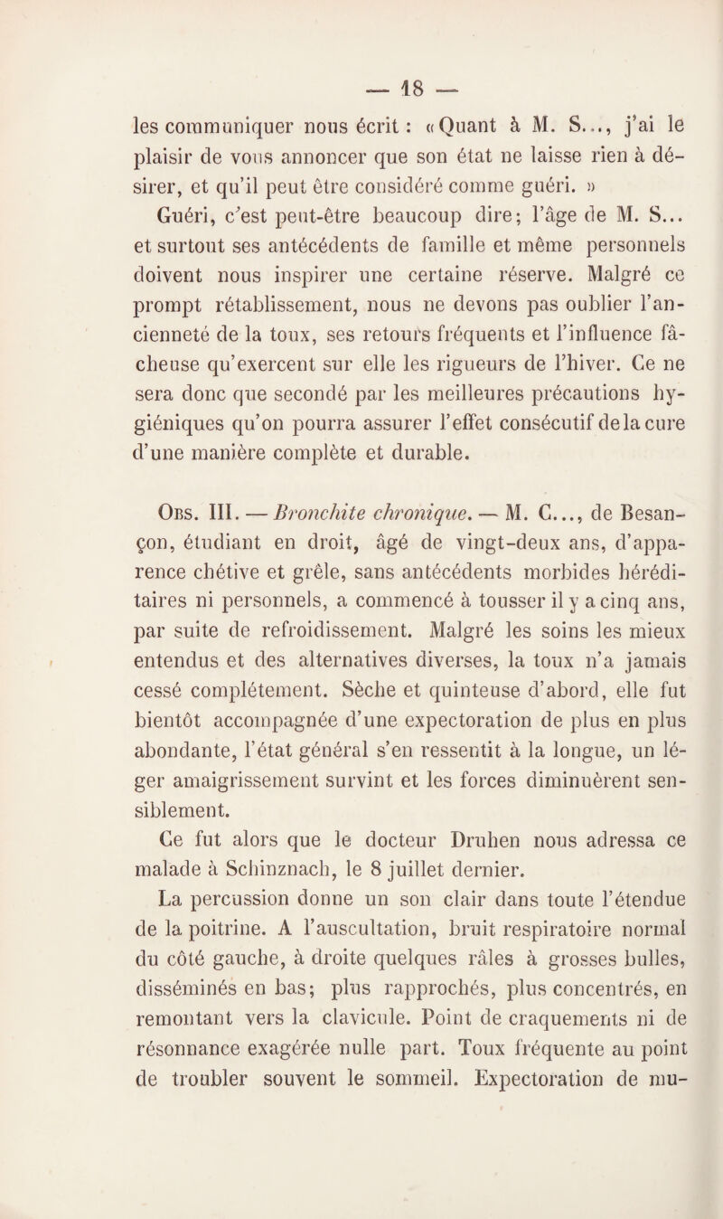 les coramimiquer nous écrit : «Quant à M. S..., j’ai le plaisir de vous annoncer que son état ne laisse rien à dé¬ sirer, et qu’il peut être considéré comme guéri. )> Guéri, cest peut-être beaucoup dire; l’âge de M. S... et surtout ses antécédents de famille et même personnels doivent nous inspirer une certaine réserve. Malgré ce prompt rétablissement, nous ne devons pas oublier l’an¬ cienneté de la toux, ses retours fréquents et l’influence fâ¬ cheuse qu’exercent sur elle les rigueurs de Fbiver. Ce ne sera donc que secondé par les meilleures précautions hy¬ giéniques qu’on pourra assurer l’effet consécutif de la cure d’une manière complète et durable. Obs. III. — Bronchite chronique. — M. G..., de Besan¬ çon, étudiant en droit, âgé de vingt-deux ans, d’appa¬ rence chétive et grêle, sans antécédents morbides hérédi¬ taires ni personnels, a commencé à tousser il y a cinq ans, par suite de refroidissement. Malgré les soins les mieux entendus et des alternatives diverses, la toux n’a jamais cessé complètement. Sèche et quinteuse d’abord, elle fut bientôt accompagnée d’une expectoration de plus en plus abondante, l’état général s’en ressentit à la longue, un lé¬ ger amaigrissement survint et les forces diminuèrent sen¬ siblement. Ce fut alors que le docteur Druhen nous adressa ce malade à Schinznach, le 8 juillet dernier. La percussion donne un son clair dans toute l’étendue de la poitrine. A l’auscultation, bruit respiratoire normal du côté gauche, à droite quelques râles à grosses bulles, disséminés en bas; plus rapprochés, plus concentrés, en remontant vers la clavicule. Point de craquements ni de résonnance exagérée nulle part. Toux fréquente au point de troubler souvent le sommeil. Expectoration de mu-