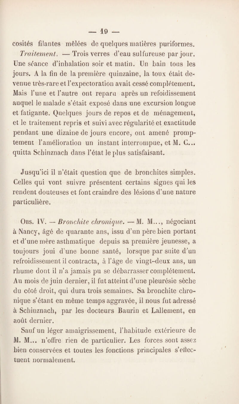 cosités filantes mêlées de quelques matières puriformes. Traitement. — Trois verres d’eau sulfureuse par jour. Une séance d’inhalation soir et matin. Un bain tous les jours. A la fin de la première quinzaine, la toux était de¬ venue irès-rare et l’expectoration avait cessé complètement. Mais l’une et l’autre ont reparu après un refoidissement auquel le malade s’était exposé dans une excursion longue et fatigante. Quelques jours de repos et de ménagement, et le traitement repris et suivi avec régularité et exactitude pendant une dizaine de jours encore, ont amené promp¬ tement famélioration un instant interrompue, et M. G... quitta Schinznach dans l’état le plus satisfaisant. Jusqu’ici il n’était question que de bronchites simples. Celles qui vont suivre présentent certains signes qui les rendent douteuses et font craindre des lésions d’une nature particulière. Obs. IV. — Bronchite chronique, —M. M..., négociant à Nancy, âgé de quarante ans, issu d’un père bien portant et d’une mère asthmatique depuis sa première jeunesse, a toujours joui d’une bonne santé, lorsque par suite d'un refroidissement il contracta, à l’âge de vingt-deux ans, un rhume dont il n’a jamais pu se débarrasser complètement. Au mois de juin dernier, il fut atteint d’une pleurésie sèche du côté droit, qui dura trois semaines. Sa bronchite chro¬ nique s’étant en même temps aggravée, il nous fut adressé à Schinznach, par les docteurs Baurin et Lallement, en août dernier. Sauf un léger amaigrissement, fhabitude extérieure de M. M... n’offre rien de particulier. Les forces sont assez bien conservées et toutes les fonctions principales s’eltec- tiient normalement.