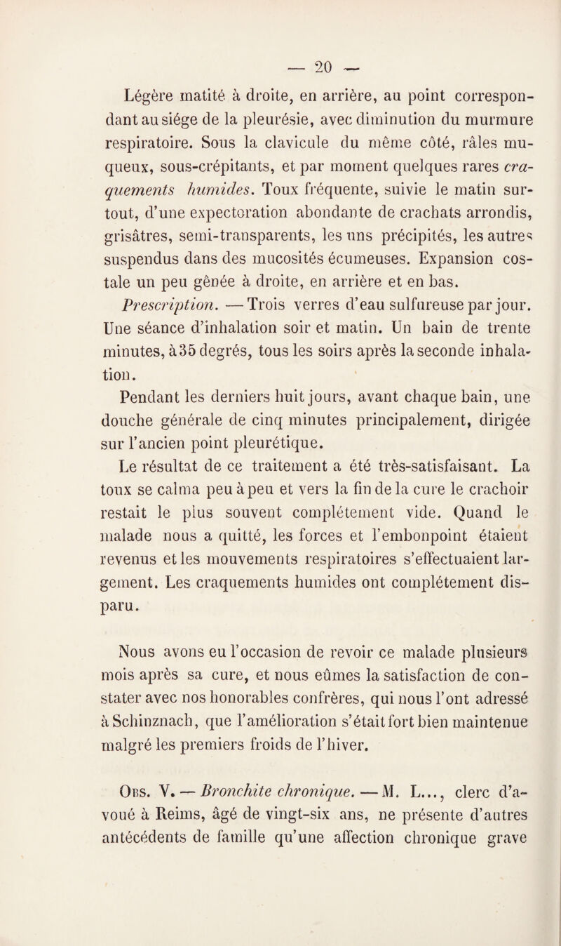 Légère matité à droite, en arrière, au point correspon¬ dant au siège de la pleurésie, avec diminution du murmure respiratoire. Sous la clavicule du même coté, râles mu¬ queux, sous-crépitants, et par moment quelques rares cra¬ quements humides. Toux fréquente, suivie le matin sur¬ tout, d’une expectoration abondante de crachats arrondis, grisâtres, semi-transparents, les uns précipités, les autres suspendus dans des mucosités écumeuses. Expansion cos¬ tale un peu gênée à droite, en arrière et en bas. Prescription. —Trois verres d’eau sulfureuse par jour. Une séance d’inhalation soir et matin. Un bain de trente minutes, à35 degrés, tous les soirs après la seconde inhala¬ tion . Pendant les derniers huit jours, avant chaque bain, une douche générale de cinq minutes principalement, dirigée sur l’ancien point pleurétique. Le résultat de ce traitement a été très-satisfaisant. La toux se calma peu à peu et vers la fin de la cure le crachoir restait le plus souvent complètement vide. Quand le malade nous a quitté, les forces et l’embonpoint étaient revenus et les mouvements respiratoires s’effectuaient lar¬ gement. Les craquements humides ont complètement dis¬ paru. Nous avons eu l’occasion de revoir ce malade plusieurs mois après sa cure, et nous eûmes la satisfaction de con¬ stater avec nos honorables confrères, qui nous l’ont adressé âSchinznach, que l’amélioration s’était fort bien maintenue malgré les premiers froids de l’hiver. Obs. V. — Bronchite chronique.—M. L..., clerc d’a¬ voué à Reims, âgé de vingt-six ans, ne présente d’autres antécédents de famille qu’une affection chronique grave