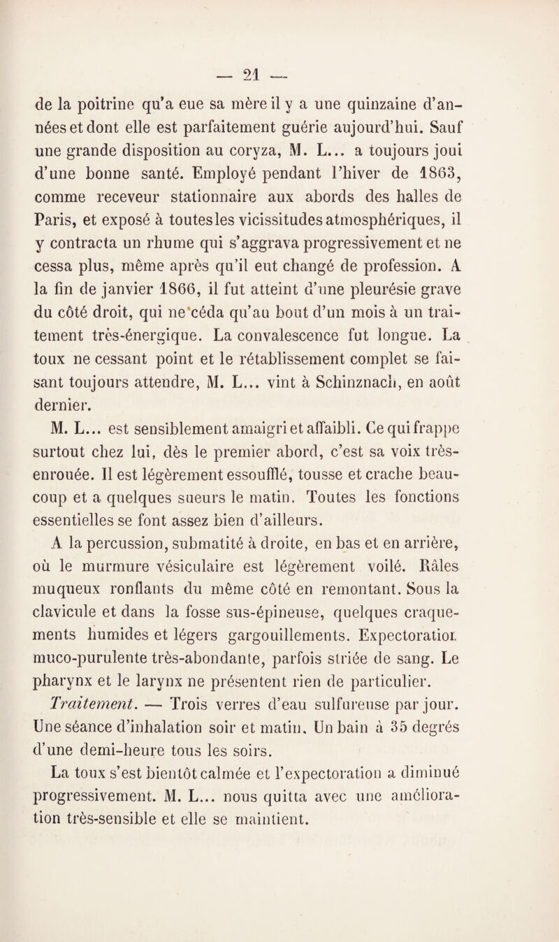 de la poitrine qu’a eue sa mère il y a une quinzaine d’an¬ nées et dont elle est parfaitement guérie aujourd’hui. Sauf une grande disposition au coryza, M. L,.. a toujours joui d’une bonne santé. Employé pendant l’hiver de 1863, comme receveur stationnaire aux abords des halles de Paris, et exposé à toutes les vicissitudes atmosphériques, il y contracta un rhume qui s’aggrava progressivement et ne cessa plus, même après qu’il eut changé de profession. A. la fin de janvier 1866, il fut atteint d’une pleurésie grave du côté droit, qui ne’céda qu’au bout d’un mois à un trai¬ tement très-énergique. La convalescence fut longue. La toux ne cessant point et le rétablissement complet se fai¬ sant toujours attendre, M. L... vint à Schinznach, en août dernier. M. L... est sensiblement amaigri et affaibli. Ce qui frappe surtout chez lui, dès le premier abord, c’est sa voix très- enrouée. Il est légèrement essoufflé, tousse et crache beau¬ coup et a quelques sueurs le matin. Toutes les fonctions essentielles se font assez bien d’ailleurs. A la percussion, submatité à droite, en bas et en arrière, où le murmure vésiculaire est légèrement voilé. Piâles muqueux ronflants du même côté en remontant. Sous la clavicule et dans la fosse sus-épineuse, quelques craque¬ ments humides et légers gargouillements. Expectoralioi. muco-purulente très-abondante, parfois striée de sang. Le pharynx et le larynx ne présentent rien de particulier. Traitement. — Trois verres d’eau sulfureuse par jour. Une séance d’inhalation soir et matin. Un bain à 35 degrés d’une demi-heure tous les soirs. La toux s’est bientôt calmée et l’expectoration a diminué progressivement. M. L... nous quitta avec une améliora¬ tion très-sensible et elle se maintient.