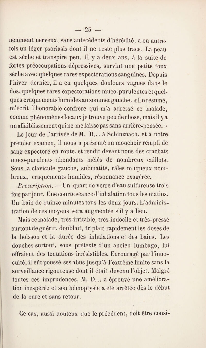 nemment nerveux, sans antécédents d’hérédité, a eu autre¬ fois un léger psoriasis dont il ne reste plus trace. La peau est sèche et transpire peu. Il y a deux ans, à la suite de fortes préoccupations dépressives, survint une petite toux sèche avec quelques rares expectorations sanguines. Depuis l’hiver dernier, il a eu quelques douleurs vagues dans le dos, quelques rares expectorations muco-purulentes et quel¬ ques craquements humides au sommet gauche. « En résumé, m’écrit Thonorable confrère qui m’a adressé ce malade, comme phénomènes locaux je trouve peu de chose, mais il y a un affaiblissement qui ne me laisse pas sans arrière-pensée. » Le jour de l’arrivée de M. D... à Schinznach, et à notre premier examen, il nous a présenté un mouchoir rempli de sang expectoré en route, et rendit devant nous des crachats muco-purulents abondants mêlés de nombreux caillots. Sous la clavicule gauche, submatité, râles muqueux nom¬ breux, craquements humides, résonnance exagérée. Prescription. — Un quart de verre d^eau sulfureuse trois fois par jour. Une courte séance d’inhalation tous les m.atins. Un bain de quinze minutes tous les deux jours. L’adminis¬ tration de ces moyens sera augmentée s’il y a lieu. Mais ce malade, très-irritable, très-indocile et très-pressé surtout de guérir, doublait, triplait rapidement les doses de la boisson et la durée des inhalations et des bains. Les douches surtout, sous prétexte d’un ancien lumbago, lui offraient des tentations irrésistibles. Encouragé par Einno- cuité, il eût poussé ses abus jusqu’à l’extrême limite sans la surveillance rigoureuse dont il était devenu l’objet. Malgré toutes ces imprudences, M. D... a éprouvé une améliora¬ tion inespérée et son hémoptysie a été arrêtée dès le début de la cure et sans retour. Ce cas, aussi douteux que le précédent, doit être consi-