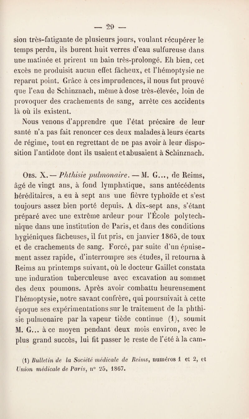 sion très-fatigante de plusieurs jours, voulant récupérer le temps perdu, ils burent huit verres d’eau sulfureuse dans une matinée et prirent un bain très-prolongé. Eh bien, cet excès ne produisit aucun effet fâcheux, et l’hémoptysie ne reparut point. Grâce à ces imprudences, il nous fut prouvé que l’eau de Schinznach, même à dose très-élevée, loin de provoquer des crachements de sang, arrête ces accidents là où ils existent. Nous venons d’apprendre que l’état précaire de leur santé n’a pas fait renoncer ces deux malades à leurs écarts de régime, tout en regrettant de ne pas avoir à leur dispo¬ sition l’antidote dont ils usaient et abusaient à Schinznach. Obs. X.— 'Phthisie 'pulmonaire. — M. G..., de Reims, âgé de vingt ans, à fond lymphatique, sans antécédents héréditaires, a eu à sept ans une fièvre typhoïde et s’est toujours assez bien porté depuis. A dix-sept ans, s’étant préparé avec une extrême ardeur pour l’École polytech¬ nique dans une institution de Paris, et dans des conditions hygiéniques fâcheuses, il fut pris, en janvier 1865, de toux et de crachements de sang. Forcé, par suite d’un épuise¬ ment assez rapide, d’interrompre ses études, il retourna à Reims au printemps suivant, où le docteur Gaillet constata une induration tuberculeuse avec excavation au sommet des deux poumons. Après avoir combattu heureusement l’hémoptysie, notre savant confrère, qui poursuivait à cette époque ses expérimentations sur le traitement de la phthi¬ sie pulmonaire par la vapeur tiède continue (1), soumit M. G... à ce moyen pendant deux mois environ, avec le plus grand succès, lui fit passer le reste de l’été à la cam- (1) Bulletin de la Société médicale de Reims^ numéros 1 et 2, et Union médicale de Paris, n® 25, 1867.