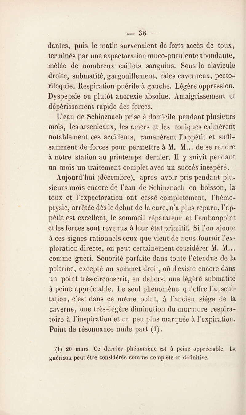 dantes, puis le matin survenaient de forts accès de toux, terminés par une expectoration muco-purulente abondante, mêlée de nombreux caillots sanguins. Sous la clavicule droite, submatité, gargouillement, râles caverneux, pecto- riloquie. Respiration puérile à gauche. Légère oppression. Dyspepsie ou plutôt anorexie absolue. Amaigrissement et dépérissement rapide des forces. L’eau de Schinznach prise à domicile pendant plusieurs mois, les arsenicaux, les amers et les toniques calmèrent notablement ces accidents, ramenèrent l’appétit et suffi¬ samment de forces pour permettre à M. M... de se rendre à notre station au printemps dernier. Il y suivit pendant un mois un traitement complet avec un succès inespéré. Aujourd’hui (décembre), après avoir pris pendant plu¬ sieurs mois encore de l’eau de Schinznach en boisson, la toux et l’expectoration ont cessé complètement, l’hémo¬ ptysie, arrêtée dès le début de la cure, n’a plus reparu, l’ap¬ pétit est excellent, le sommeil réparateur et l’embonpoint etles forces sont revenus à leur état primitif. Si fon ajoute à ces signes rationnels ceux que vient de nous fournir l’ex¬ ploration directe, on peut certainement considérer M. M... comme guéri. Sonorité parfaite dans toute l’étendue de la poitrine, excepté au sommet droit, où il existe encore dans un point très-circonscrit, en dehors, une légère submatité à peine appréciable. Le seul phénomène qu’offre l’auscul¬ tation, c’est dans ce même point, à l’ancien siège de la caverne, une très-légère diminution du murmure respira¬ toire à l’inspiration et un peu plus marquée à l’expiration. Point de résonnance nulle part (1). (1) 20 mars. Ce dernier phénomène est à peine appréciable. La guérison peut être considérée comme complète et détinitive.