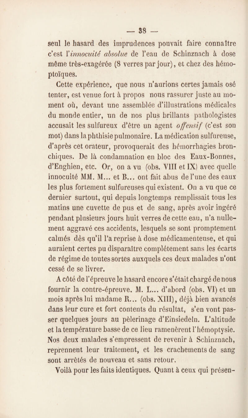 seul le hasard des imprudences pouvait faire connaître c'est {'innocuité absolue de l’eau de Schinznach à dose même très-exagérée (8 verres par jour), et chez des hémo¬ ptoïques. Cette expérience, que nous n’aurions certes jamais osé tenter, est venue fort à propos nous rassurer juste au mo¬ ment où, devant une assemblée d’illustrations médicales du monde entier, un de nos plus brillants pathologistes accusait les sulfureux d’être un agent offensif (c’est son mol) dans la phthisie pulmonaire. La médication sulfureuse, d’après cet orateur, provoquerait des hémorrhagies bron¬ chiques. De là condamnation en bloc des Eaux-Bonnes, d’Enghien, etc. Or, on a vu (obs. VIII et IXi avec quelle innocuité MM. M... et B... ont fait abus de l’une des eaux les plus fortement sulfureuses qui existent. On a vu que ce dernier surtout, qui depuis longtemps remplissait tous les matins une cuvette de pus et de sang, après avoir ingéré pendant plusieurs jours huit verres de cette eau, n’a nulle¬ ment aggravé ces accidents, lesquels se sont promptement calmés dès qu’il l’a reprise à dose médicamenteuse, et qui auraient certes pu disparaître complètement sans les écarts de régime de toutes sortes auxquels ces deux malades n’ont cessé de se livrer. A côté de l’épreuve le hasard encore s’était chargé de nous fournir la contre-épreuve. M. L... d’abord (obs. VI) et un mois après lui madame R... (obs. XIII), déjà bien avancés dans leur cure et fort contents du résultat, s’en vont pas¬ ser quelques jours au pèlerinage d’Einsiedeln. L’altitude et la température basse de ce lieu ramenèrent l’hémoptysie. Nos deux malades s’empressent de revenir à Schinznach, reprennent leur traitement, et les crachements de sang sont arrêtés de nouveau et sans retour. Voilà pour les faits identiques. Quant à ceux qui présen-