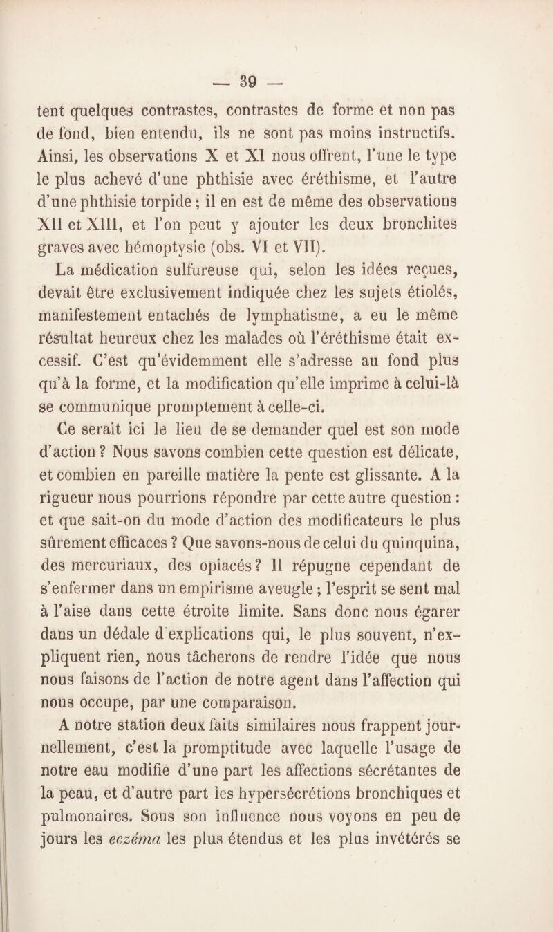 tent quelques contrastes, contrastes de forme et non pas de fond, bien entendu, ils ne sont pas moins instructifs. Ainsi, les observations X et XI nous offrent. Tune le type le plus achevé d’une phthisie avec éréthisme, et l’autre d’une phthisie torpide ; il en est de même des observations XII et XIII, et l’on peut y ajouter les deux bronchites graves avec hémoptysie (obs. VI et VII). La médication sulfureuse qui, selon les idées reçues, devait être exclusivement indiquée chez les sujets étiolés, manifestement entachés de lymphatisme, a eu le même résultat heureux chez les malades où l’éréthisme était ex¬ cessif. C’est qu’évidemment elle s’adresse au fond plus qu’à la forme, et la modification qu’elle imprime à celui-là se communique promptement à celle-ci. Ce serait ici le lieu de se demander quel est son mode d’action ? Nous savons combien cette question est délicate, et combien en pareille matière la pente est glissante. A la rigueur nous pourrions répondre par cette autre question : et que sait-on du mode d’action des modificateurs le plus sûrement efficaces ? Que savons-nous de celui du quinquina, des mercuriaux, des opiacés? Il répugne cependant de s’enfermer dans un empirisme aveugle ; l’esprit se sent mal à l’aise dans cette étroite limite. Sans donc nous égarer dans un dédale d’explications qui, le plus souvent, n’ex¬ pliquent rien, nous tâcherons de rendre l’idée que nous nous faisons de Faction de notre agent dans l’affection qui nous occupe, par une comparaison. A notre station deux faits similaires nous frappent jour¬ nellement, c’est la promptitude avec laquelle l’usage de notre eau modifie d’une part les affections sécrétantes de la peau, et d’autre part les hypersécrétions bronchiques et pulmonaires. Sous son influence nous voyons en peu de jours les eczéma les plus étendus et les plus invétérés se