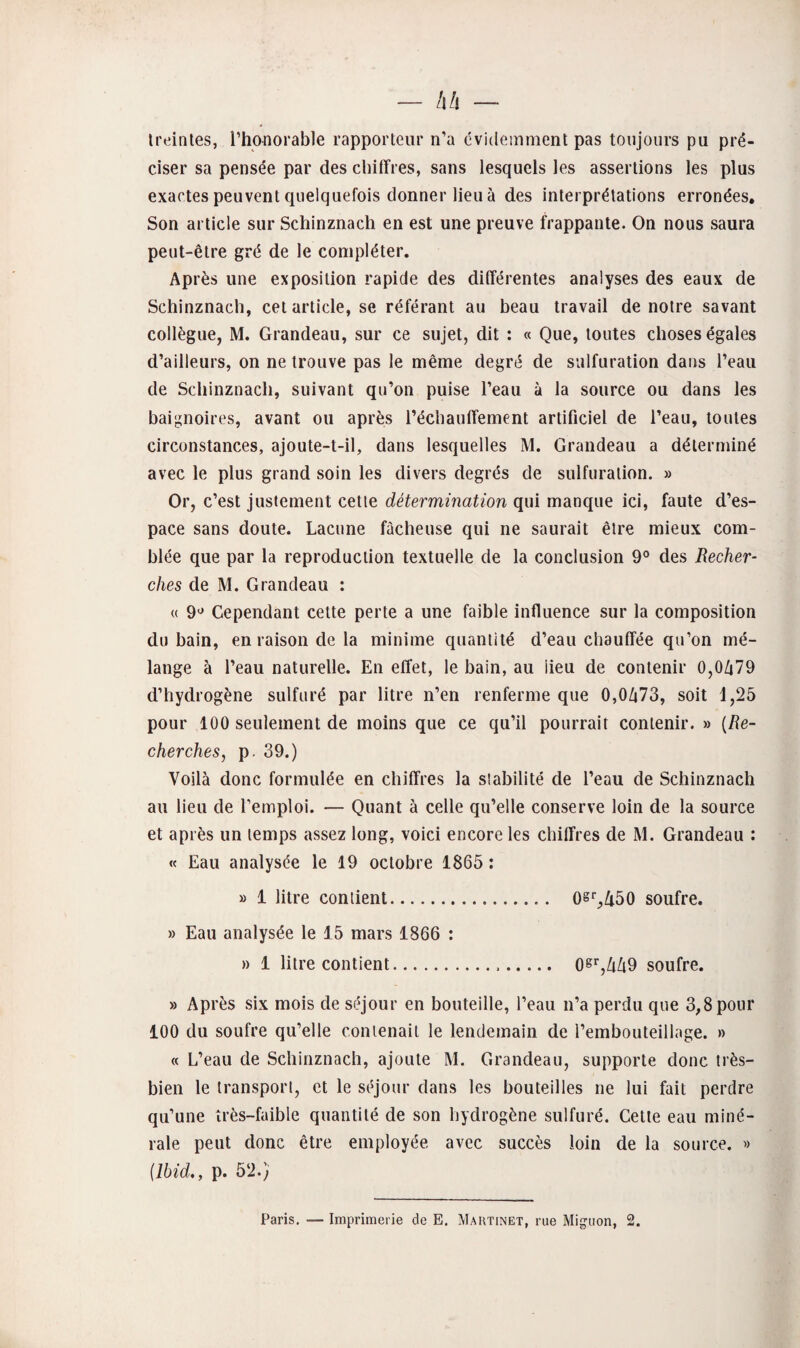 Ireinles, l’hoflorable rapporteur n’a évidemment pas toujours pu pré¬ ciser sa pensée par des chiffres, sans lesquels les assertions les plus exactes peuvent quelquefois donner lieu à des interprétations erronées. Son article sur Schinznach en est une preuve frappante. On nous saura peut-être gré de le compléter. Après une exposition rapide des différentes analyses des eaux de Schinznach, cet article, se référant au beau travail de notre savant collègue, M. Grandeau, sur ce sujet, dit : « Que, toutes choses égales d’ailleurs, on ne trouve pas le même degré de sulfuration dans l’eau de Schinznach, suivant qu’on puise l’eau à la source ou dans les baignoires, avant ou après réchauffement artificiel de l’eau, toutes circonstances, ajoute-t-il, dans lesquelles M. Grandeau a déterminé avec le plus grand soin les divers degrés de sulfuration. » Or, c’est justement cette détermination qui manque ici, faute d’es¬ pace sans doute. Lacune fâcheuse qui ne saurait être mieux com¬ blée que par la reproduction textuelle de la conclusion 9° des Recher¬ ches de M. Grandeau : « 9*^ Cependant cette perte a une faible influence sur la composition du bain, en raison de la minime quantité d’eau chauffée qu’on mé¬ lange à l’eau naturelle. En effet, le bain, au lieu de contenir 0,0679 d’hydrogène sulfuré par litre n’en renferme que 0,0673, soit 1,25 pour 100 seulement de moins que ce qu’il pourrait contenir. » {Re¬ cherches, p. 39.) Voilà donc formulée en chiffres la stabilité de l’eau de Schinznach au lieu de l’emploi. — Quant à celle qu’elle conserve loin de la source et après un temps assez long, voici encore les chiffres de M. Grandeau : « Eau analysée le 19 octobre 1865 : » 1 litre contient. 0S‘‘,Zt50 soufre. » Eau analysée le 15 mars 1866 ; » 1 litre contient... 0S'',669 soufre. » Après six mois de séjour en bouteille, l’eau n’a perdu que 3,8 pour 100 du soufre qu’elle contenait le lendemain de l’embouteillage. » « L’eau de Schinznach, ajoute M. Grandeau, supporte donc très- bien le transport, et le séjour clans les bouteilles ne lui fait perdre qu’une îrès-fuible quantité de son hydrogène sulfuré. Cette eau miné¬ rale peut donc être employée avec succès loin de la source. » {Ibid,, p. 52.}' Paris. — Imprimerie de E, Maiitinet, rue Mignon, 2.