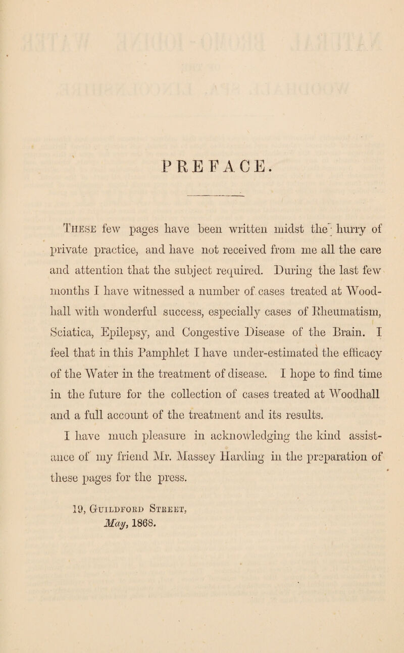 PREFACE. These few pages have been written midst the hurry of private practice, and have not received from me all the care and attention that the subject required. During the last few months I have witnessed a number of cases treated at Wood- hall with wonderful success, especially cases of Rheumatism, Sciatica, Epilepsy, and Congestive Disease of the Brain. I « \ feel that in this Pamphlet I have under-estimated the efficacy of the Water in the treatment of disease. I hope to find time in the future for the collection of cases treated at Woodhall and a full account of the treatment and its results. I have much pleasure in acknowledging the kind assist¬ ance of my friend Mr. Massey Harding in the preparation of these pages for the press. 19, Guildford Street, May, 1868.