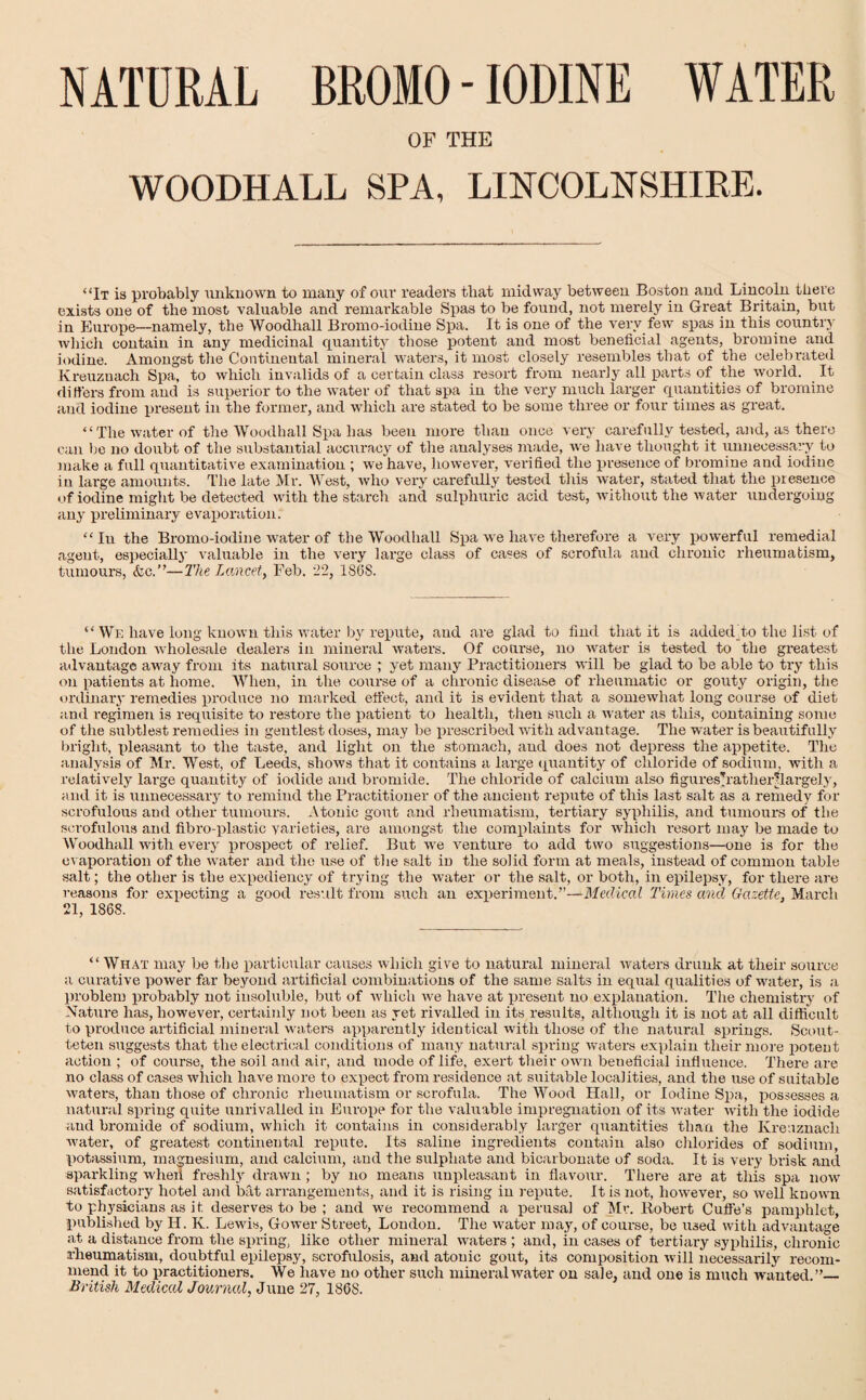 NATURAL BROMO-IODINE WATER OF THE WOODHALL SPA, LINCOLNSHIRE. “It is probably unknown to many of our readers that midway between Boston and Lincoln there exists one of the most valuable and remarkable Spas to be found, not merely in Great Britain, but in Europe—namely, the Woodhall Bromo-iodine Spa. It is one of the very few spas in this country which contain in any medicinal quantity those potent and most beneficial agents, bromine and iodine. Amongst the Continental mineral waters, it most closely resembles that of the celebrated Kreuzuach Spa, to which invalids of a certain class resort from nearly all parts of the world. It differs from and is superior to the water of that spa in the very much larger quantities of bromine and iodine present in the former, and which are stated to be some three or four times as great. “The water of the Woodhall Spa has been more than once very carefully tested, and, as there can be no doubt of the substantial accuracy of the analyses made, we have thought it unnecessary to make a full quantitative examination ; we have, however, verified the presence of bromine and iodine in large amounts. The late Mr. West, who very carefully tested this water, stated that the presence of iodine might be detected with the starch and sulphuric acid test, without the water undergoing any preliminary evaporation. “ Iu the Bromo-iodine water of the Woodhall Spa we have therefore a very powerful remedial agent, especially valuable in the very large class of cases of scrofula and chronic rheumatism, tumours, foe.”—The Lancet, Feb. 22, 1868. “ We have long known this writer by repute, and are glad to find that it is added to the list of the London wholesale dealers in mineral waters. Of coarse, no water is tested to the greatest advantage away from its natural source ; yet many Practitioners will be glad to be able to try this on patients at home. When, in the. course of a chronic disease of rheumatic or gouty origin, the ordinary remedies produce no marked effect, and it is evident that a somewhat long course of diet and regimen is requisite to restore the patient to health, then such a water as this, containing some of the subtlest remedies in gentlest doses, may be prescribed with advantage. The water is beautifully bright, pleasant to the taste, and light on the stomach, and does not depress the appetite. The analysis of Mr. West, of Leeds, shows that it contains a large quantity of chloride of sodium, with a relatively large quantity of iodide and bromide. The chloride of calcium also figureshatherHargely, and it is unnecessary to remind the Practitioner of the ancient repute of this last salt as a remedy for scrofulous and other tumours. Atonic gout and rheumatism, tertiary syphilis, and tumours of the scrofulous and fibro-plastic varieties, are amongst the complaints for which resort may be made to Woodhall with every prospect of relief. But we venture to add two suggestions—one is for the evaporation of the water and the use of the salt in the solid form at meals, instead of common table salt; the other is the expediency of trying the water or the salt, or both, in epilepsy, for there are reasons for expecting a good result from such an experiment.”—Medical Times and Gazette, March 21, 1868. “ What may be the particular causes which give to natural mineral waters drunk at their source a curative power far beyond artificial combinations of the same salts in equal qualities of water, is a problem probably not insoluble, but of which we have at present no explanation. The chemistry of Nature has, however, certainly not been as yet rivalled in its results, although it is not at all difficult to produce artificial mineral waters apparently identical with those of the natural springs. Scout- teten suggests that the electrical conditions of many natural spring waters explain their more potent action ; of course, the soil and air, and mode of life, exert their own beneficial influence. There are no class of cases which have more to expect from residence at suitable localities, and the use of suitable waters, than those of chronic rheumatism or scrofula. The Wood Hall, or Iodine Spa, possesses a natural spring quite unrivalled in Europe for the valuable impregnation of its water with the iodide and bromide of sodium, which it contains in considerably larger quantities than the Kreuznacli water, of greatest continental repute. Its saline ingredients contain also chlorides of sodium, potassium, magnesium, and calcium, and the sulphate and bicarbonate of soda. It is very brisk and sparkling when freshly drawn ; by no means unpleasant in flavour. There are at this spa now satisfactory hotel and bat arrangements, and it is rising in repute. It is not, however, so well known to physicians as it. deserves to be ; and we recommend a perusal of Mr. Robert Cuffe’s pamphlet, published by II. K. Lewis, Gower Street, London. The water may, of course, be used with advantage at a distance from the spring, like other mineral waters ; and, in cases of tertiary syphilis, chronic rheumatism, doubtful epilepsy, scrofulosis, and atonic gout, its composition will necessarily recom¬ mend it to practitioners. We have no other such mineral water on sale, and one is much wanted.”_ British Medical Journal, June 27, 1868.