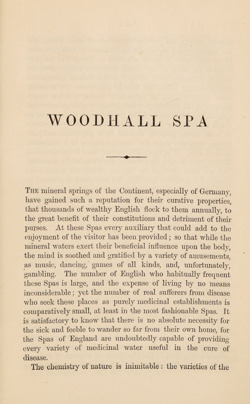 WOODHALL SPA The mineral springs of the Continent, especially of Germany, have gained such a reputation for their curative properties, that thousands of wealthy English flock to them annually, to the great benefit of their constitutions and detriment of their purses. At these Spas every auxiliary that could add to the enjoyment of the visitor has been provided; so that while the mineral waters exert their beneficial influence upon the body, the mind is soothed and gratified by a variety of amusements, as music, dancing, games of all kinds, and, unfortunately, gambling. The number of English who habitually frequent these Spas is large, and the expense of living by no means inconsiderable; yet the number of real sufferers from disease who seek these places as purely medicinal establishments is comparatively small, at least in the most fashionable Spas. It is satisfactory to know that there is no absolute necessity for the sick and feeble to wander so far from their own home, for the Spas of England are undoubtedly capable of providing every variety of medicinal water useful in the cure of disease. The chemistry of nature is inimitable : the varieties of the