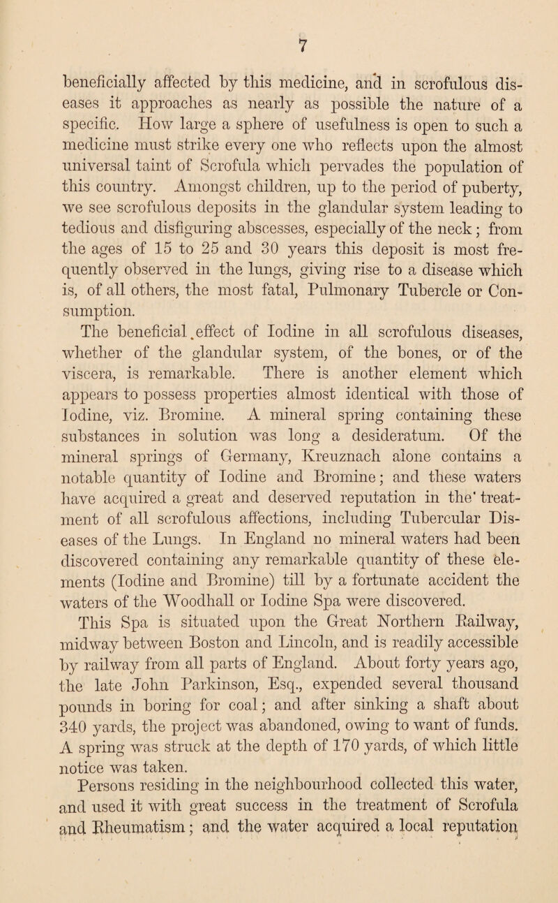 beneficially affected by this medicine, and in scrofulous dis¬ eases it approaches as nearly as possible the nature of a specific. How large a sphere of usefulness is open to such a medicine must strike every one who reflects upon the almost universal taint of Scrofula which pervades the population of this country. Amongst children, up to the period of puberty, we see scrofulous deposits in the glandular system leading to tedious and disfiguring abscesses, especially of the neck; from the ages of 15 to 25 and 30 years this deposit is most fre¬ quently observed in the lungs, giving rise to a disease which is, of all others, the most fatal, Pulmonary Tubercle or Con¬ sumption. The beneficial .effect of Iodine in all scrofulous diseases, whether of the glandular system, of the bones, or of the viscera, is remarkable. There is another element which appears to possess properties almost identical with those of Iodine, viz. Bromine. A mineral spring containing these substances in solution was long a desideratum. Of the mineral springs of Germany, Kreuznach alone contains a notable quantity of Iodine and Bromine; and these waters have acquired a great and deserved reputation in the' treat¬ ment of all scrofulous affections, including Tubercular Dis¬ eases of the Lungs. In England no mineral waters had been discovered containing any remarkable quantity of these ele¬ ments (Iodine and Bromine) till by a fortunate accident the waters of the Woodhall or Iodine Spa were discovered. This Spa is situated upon the Great Northern Kailway, midway between Boston and Lincoln, and is readily accessible by railway from all parts of England. About forty years ago, the late John Parkinson, Esq., expended several thousand pounds in boring for coal; and after sinking a shaft about 340 yards, the project was abandoned, owing to want of funds. A spring was struck at the depth of 170 yards, of which little notice was taken. Persons residing in the neighbourhood collected this water, and used it with great success in the treatment of Scrofula and Kheumatism; and the water acquired a local reputation